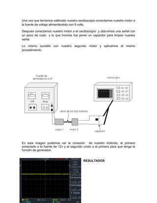 Una vez que teníamos calibrado nuestro osciloscopio conectamos nuestro motor a 
la fuente de voltaje alimentándolo con 9 volts. 
Después conectamos nuestro motor a el osciloscopio y obtuvimos una señal con 
un poco de ruido y lo que hicimos fue poner un capacitor para limpiar nuestra 
señal. 
Lo mismo sucedió con nuestro segundo motor y aplicamos el mismo 
procedimiento. 
En esta imagen podemos ver la conexión de nuestro motores, el primero 
conectado a la fuente de 12v y el segundo unido a el primero para que tenga la 
función de generador. 
RESULTADOS 
 
