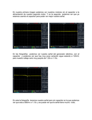 En nuestra primera imagen podemos ver nuestros motores sin el capacitor a la 
alimentación de nuestro segundo motor. Y en la segunda podemos ver que ya 
estamos usando el capacitor para poder ver mejor nuestra señal. 
En las fotografías podemos ver nuestra señal del generador eléctrico, con el 
capacitor y podemos ver que hay muy poca variación sigue estando a 120mV, 
pero nuestro voltaje vario muy poquito de 1.32v a 1.10v. 
En esta la fotografía tenemos nuestra señal pero sin capacitor en la que podemos 
ver que esta a 680mv a 1.13v. y se puede ver que la señal tiene mucho ruido. 
 