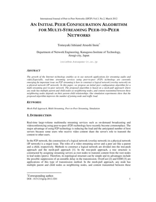 International Journal of Peer to Peer Networks (IJP2P) Vol.3, No.2, March 2012
DOI : 10.5121/ijp2p.2012.3201 1
AN INITIAL PEER CONFIGURATION ALGORITHM
FOR MULTI-STREAMING PEER-TO-PEER
NETWORKS
Tomoyuki Ishiiand Atsushi Inoie*
Department of Network Engineering, Kanagawa Institute of Technology,
Atsugi-city, Japan
inoie@nw.kanagawa-it.ac.jp
ABSTRACT
The growth of the Internet technology enables us to use network applications for streaming audio and
video.Especially, real-time streaming services using peer-to-peer (P2P) technology are currently
emerging.An important issue on P2P streaming is how to construct a logical network (overlay network) on
a physical network (IP network). In this paper, we propose an initial peer configuration algorithm for a
multi-streaming peer-to-peer network. The proposed algorithm is based on a mesh-pull approach where
any node has multiple parent and child nodes as neighboring nodes, and content transmitted between these
neighboring nodes depends on their parent-child relationships. Our simulation experiments show that the
proposed algorithm improves the number of joining node and traffic load.
KEYWORDS
Mesh-Pull Approach, Multi-Streaming, Peer-to-Peer Streaming, Simulation
1. INTRODUCTION
Real-time large-volume multimedia streaming services such as on-demand broadcasting and
videoconferencing using peer-to-peer (P2P) technology have recently become commonplace. The
major advantage of using P2P technology is reducing the load and the anticipated number of host
servers because some users who receive video content share the server's role to transmit the
content to other users.
In the P2P network, the construction of a logical network (overlay network) in a physical network
(IP network) is a major issue. The roles of a video streaming server and a peer are like a parent
and a child, respectively. Methods to construct a logical network are divided into the tree-push
approach and the mesh-pull approach [1]. In the tree-push approach, a tree structure is
constructed by assigning streaming servers as root nodes to transmit content from the root nodes
to leaf nodes (peers). Therefore, its topological structure can be simple and its advantages include
the possible suppression of an unstable delay in the transmission. OverCast [2] and ESM [3] are
applications of this type of transmission method. In the mesh-pull approach, any node has
multiple parent and child nodes as neighboring nodes, and content transmitted between these
*
Corresponding author.
 