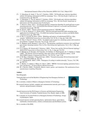 International Journal of Peer to Peer Networks (IJP2P) Vol.3, No.2, March 2012
11
[7] Y. Fukushima, K. Inada, Y. Tao, & T. Yokohira. (2009). “AS-friendly peer selection algorithms
without AS topology information in P2P live streaming,” Proc. 15th Asia-Pacific Conference on
Communications, pp. 866-870.
[8] Y. Fukushima, Y. Tao, K. Inada & T. Yokohira. (2010). “AS-friendly peer selection algorithms
without AS topology information in P2P live streaming,” Proc. 8th Asia-Pacific Symposium on
Information and Telecommunication Technologies.
[9] T. Ishii & A. Inoie. (2011). “An efficient topology construction algorithm for mesh-pull peer-to-peer
streaming networks,” Proc. 23rd IASTED International Conference on Parallel and Distributed
Computing Systems,pp. 389-394.
[10] R. Stewart. (2007). “Stream control transmission protocol,” ITIF RFC 4960.
[11] C. Y. Liu, K. Wang & Y. L. Hsieh.(2010). “Efficient push-pull based P2P multi-streaming using
application level multicast,”Proc. 21st IEEE International Symposium on Indoor and Mobile Radio
Communications, pp. 2586-2590.
[12] D. Wu, Y. Liu & K. W. Ross. (2010). “Modeling and analysis of multichannel P2P live video
systems,“ IEEE/ACM Transactions on Networking, Vol. 18, No. 4, Aug, pp. 1248-1260.
[13] K. Park, S. Pack & T. Kwon. (2010). “An adaptive peer-to-peer live streaming system with incentives
for resilience,”Computer Networks, Vol. 54, pp. 1316-1327.
[14] N. Magharei and R. Rejaie& Y. Guo.(2011). “Incorporating contribution-awareness into mesh-based
peer-to-peer streaming systems,”Peer-to-Peer Networking and Applications, Vol. 4, No. 3, Mar, pp.
231-250.
[15] P. G. Siganos, M. Faloutsos& C. Faloutsos. (2003). “Power laws and the AS-level Internet topology,”
IEEE/ACM Transactions on Networking, Vol. 11, No. 4, Aug, pp. 514-524.
[16] P. Mahadevan, D. Krioukov, M. Fomenkov, B. Fuffaker, X. Dimitropoulos, K. C. Claffy& A. Vahdat.
(2006). “The Internet AS-level topology: three data sources and one definitive metric,” ACM
SIGCOMM Computer Communication Review, Vol. 36, No. 1, pp. 17-26.
[17] Z. M. Mao, J. Rexford, J. Wang & R. katz. (2003). “Towards an accurate AS-level traceroute tool,”
Proc. ACM SIGCOMM, pp. 365-378.
[18] A. L. Barabasi& R. Albert. (1999). “Emergence of scaling in random networks,” Science, Vol. 286,
pp. 509-512.
[19] A. Medina, A. Lakhina, I. Matta, & J. Byers. (2001). “BRITE: Universal topology generation from a
user's perspective,” Technical Report, Boston University.
[20] W. J. Stewart. (2009). Probability, Markov chains, queues, and simulation: The mathematical basis
of performance modeling, Princeton.
Authors
Short Biography
Tomoyuki Ishii received the Bachelor of Engineering from Kanagawa Institute of
Technology.
He is currently a student of Master at Kanagawa Institute of Technology.
His research interests include, computer and communication network, peer-to-peer
network, and performance evaluation.
Atsushi Inoiereceived the Ph.D degree in Systems and Information Engineering
from University of Tsukuba, Tsukuba Science City, Ibaraki, Japan, in 2006.
He is currently an Assistant Professor at Kanagawa Institute of Technology, Atsugi-
city,Kanagawa, Japan.
His research interests include queueing theory, optimization theory, game theory,
multimedia communications, wireless communication and distributed systems.
He is a member of the IEEE.
 