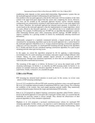 International Journal of Peer to Peer Networks (IJP2P) Vol.3, No.2, March 2012
2
neighboring nodes depends on their parent-child relationships. Representative systems that use
the mesh-pull approach include CoolStreaming [4] and Chainsaw [5].
One problem in the tree-push approach is that all the child nodes will lose reception of the video
content if the upper-level peers depart from the system after completing the service. However,
this issue can be avoided in the mesh-pull approach because various network topology
configurations are constructed by switching to other parent nodes even if some nodes depart from
the system. Therefore, the mesh-pull approach has attracted much attention. A drawback of a
system based on the mesh-pull approach is that the implementation of simple algorithms, which
are easily offered in the tree-push approach, is very difficult due to its complicated network
topology. For example, CoolStreaming uses SCAMP [6], an algorithm that determines a parent-
child relationship between peers when constructing network topology. SCAMP attempts to
improve scalability for a growing number of viewers by stochastically selecting transmission
destinations.
Additionally, compared to a randomly constructed network, a logical network can be more
streamlined by incorporating algorithms used in the tree-push approach into a system based on
the mesh-pull approach. Fukushima et al. [7, 8] have proposed topology construction algorithms
called peer selection algorithms, in a mesh-pull P2P streaming network. Based on the algorithms
by [7, 8],Ishii and Inoie [9] also considered topology construction algorithms for a peer-to-peer
streaming network where peer leaving occurs.
In this paper, we extend the algorithms proposed by [9] for applying a multi-streaming
environment [10]. In a multi-streaming environment, some peers require multiple different video
contents. Hence, we must consider multiple logical networks on a physical network
simultaneously. Through some simulation experiments, we show that our extended algorithms are
valid in the above-mentioned environment.
The remaining of this paper is as follows. In Section 2, we survey the related work on P2P
streaming technologies. In Section 3, we describe our P2P streaming model. In Section 4, we
propose an extended initial peer allocation algorithm. In Section 5, we show some simulation
experiments. Finally, in Section 6, we conclude this paper.
2. RELATED WORK
P2P streaming has attracted much attention in recent years. In this section, we review some
articles of P2P streaming technologies.
Liu et al. [11] considered an efficient P2P multi-streaming mechanism using a tree-push approach.
Wu et al. [12] studiedan analytical model of multichannel P2P live video systems. For evaluating
the scalability of the systems, they used simple queueing network models. They numerically
compared the performance between the single and multichannel P2P networks.
Park et al. [13] proposed an adaptive topology construction algorithm called Climber, which is
based on the hybrid approach of a tree-push and a mesh-pull. In their study, it is assumed that the
bandwidth for receiving content is always enough. They showed the effectiveness of their
proposed algorithm via some simulation experiments.
Magharei et al. [14] proposed a tax-based contribution-aware scheme for mesh-pull P2P
streaming approaches. In their scheme, a tax function is used to determine the number of parent
peers. Xie et al. [4] proposed a mesh-pull P2P streaming system called CoolStreaming, which
 