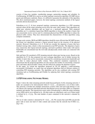 International Journal of Peer to Peer Networks (IJP2P) Vol.3, No.2, March 2012
3
consists of three key modules: membership manager, partnership manager and scheduler. In
CoolStreaming, SCAMP [6] is used as an initial topology construction algorithm. SCAMP choose
parent and child peers randomly. Hence, it is difficult to guarantee the optimality of the algorithm.
The above mentioned papers, however, the initial topology construction methods of the logical
networks did not discussed well.
Fukushima et al. [7, 8] have proposed topology construction algorithms in a P2P streaming
network where all the origin streaming servers have the same video content. Their algorithms are
called peer selection algorithms and are based on a mesh-pull approach. Their proposed
algorithms are 1) a minimum logical hop (MLH) algorithm to increase the number of peers that
can concurrently receive service and 2) a minimum physical hop (MPH) algorithm to reduce the
physical traffic volume. They have demonstrated the characteristics of these algorithms using
computer simulations.
In large-scale systems, MLH and MPH algorithms should be more efficient than SCAMP because
the former two algorithms construct a logical network based on the structure of the physical
network. However, Fukushima et al. [7, 8] did not consider the departure of peers that have
finished viewing video, which is often encountered in real P2P networks. The departure of peers
may extensively alter logical network topology, and lead to problems where nodes with narrow
bandwidths are concentrated near the root node and physically remote nodes are connected with
each other.
Ishii and Inoie [9] considered a P2P streaming network where peer leaving occurs. Based on the
algorithms by [7, 8], they proposed two peer exchange algorithms: one to further increase the
number of peers that can be concurrently connected by considering transmission bandwidth and
the other to reduce physical traffic volume. They conducted simulation experiments to
demonstrate that the proposed algorithms not only increase the number of concurrently connected
peers and reduce physical traffic volume, but also effectively manage the departure of peers.
In this paper, we extend the algorithms proposed by [9] for applying a multi-streaming
environment [10].Indeed, we expect that our proposed algorithms lead an efficient solution to
controlling P2P streaming networks. The algorithms can be also combined with existing P2P
streaming such as CoolStreaming and Climber by replacing their initial topology construction
algorithms.
3. P2P STREAMING NETWORK MODEL
Figure 1 shows the video streaming network model discussed herein. In this streaming network, ܵ
nodes are assumed to be interconnected where ࣭ = {1,2, … , ܵ} represents a set of these nodes.
This network is divided into multiple autonomous systems (ASs) and each node belongs to one
AS. Herein ASs represent individual networks that Internet service providers (ISPs) or companies
maintain and operate. The transmission source node of broadcasting is called the origin streaming
server (OSS) and its set is defined as ࣭଴. All other nodes are called peers, and a set of these nodes
is defined by ܵଵ = ܵଵܵ଴. The total number of peers contained in this network is denoted by
ܵଵ = |࣭ଵ|.
The set of video contents is denoted by ࣥ = {1,2, … , ‫.}ܭ‬ We assume that each OSS can provide
peers with at most one kind of video content and assume that the network has ‫ܭ‬ OSSs (i.e.,
|࣭଴| = ‫.)ܭ‬
 