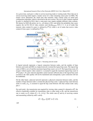 International Journal of Peer to Peer
At a given time, each peer is either in service
service-receiving mode inquire a tracker server of a video streaming source peer (or OSS). The
tracker server determines the initial peer that transmits video content using an initial pe
configuration algorithm, which is discussed in the next section. The set of video contents required
by peer ݅ is denoted by ࣥሺ݅ሻ, that is, some peers may require multiple different video contents.
We denote by Πሺࣥሻ the power set (i.e., all subsets o
requires the set ܸሺ⊂ ࣥሻ of video contents such that
transmit video content ݇ to peer
content ݇ from a peer ݅ is defined by
A logical network represents a logical connection between nodes, and the number of hops
between each node and OSS on a logical network is termed the logical hop count. The logic
count of OSS is set to 0 and the maximum logical hop count is set to
of peer ݅ which requires video content
࣪௞
ሺ݅ሻ plus 1. If a peer selection algorithm cannot transmit sufficient data or the logical hop count
exceeds ‫,ܪ‬ the video quality will not be maintained and consequently a peer connection will not
be established.
On the other hand, a physical network represen
number of hops between nodes is termed the physical hop count. A physical hop count between
node ݅ to node ݆, ݀௜௝, is assumed to equal the hop count between ASs that contain node
plus 1.
For each node ݅, the transmission rate required for viewing video content
effective bandwidth available for transmitting video to other nodes as
rate to node ݆ as ‫ݔ‬௜,௝
௞
(where ‫ݔ‬௜,௝
௞
and transmitting content by node
and
International Journal of Peer to Peer Networks (IJP2P) Vol.3, No.2, March 2012
s either in service-receiving mode or waiting mode. Peers that are in
receiving mode inquire a tracker server of a video streaming source peer (or OSS). The
tracker server determines the initial peer that transmits video content using an initial pe
configuration algorithm, which is discussed in the next section. The set of video contents required
, that is, some peers may require multiple different video contents.
the power set (i.e., all subsets of ࣥ), and define the probability that a peer
of video contents such that ∑௏∈ஈሺࣥሻ ܲሺܸሻ = 1. A set of nodes that
to peer ݅ is defined by ࣪௞
ሺ݅ሻ, while a set of nodes that receive video
is defined by ࣝ௞
ሺ݅ሻ.
Figure 1. Streaming network model
A logical network represents a logical connection between nodes, and the number of hops
between each node and OSS on a logical network is termed the logical hop count. The logic
count of OSS is set to 0 and the maximum logical hop count is set to ‫.ܪ‬ The logical hop count,
which requires video content ݇, is assumed to equal the maximum logical hop count in
plus 1. If a peer selection algorithm cannot transmit sufficient data or the logical hop count
, the video quality will not be maintained and consequently a peer connection will not
On the other hand, a physical network represents a physical connection between nodes, and the
number of hops between nodes is termed the physical hop count. A physical hop count between
, is assumed to equal the hop count between ASs that contain node
, the transmission rate required for viewing video content ݇ is denoted as
effective bandwidth available for transmitting video to other nodes as ‫ܯ‬௜, and the transmission
௝ = 0, ݆ ∈ ࣭଴). The whole rates ݊௜
௞
and ݉௜ of receiving content
and transmitting content by node ݅ satisfy
݊௜
௞
= ∑௝∈࣭ ‫ݔ‬௝,௜
௞
ሺܰ௜
௞
൒ ݊௜
௞
൒ 0ሻ,
Networks (IJP2P) Vol.3, No.2, March 2012
4
receiving mode or waiting mode. Peers that are in
receiving mode inquire a tracker server of a video streaming source peer (or OSS). The
tracker server determines the initial peer that transmits video content using an initial peer
configuration algorithm, which is discussed in the next section. The set of video contents required
, that is, some peers may require multiple different video contents.
), and define the probability that a peer
. A set of nodes that
, while a set of nodes that receive video
A logical network represents a logical connection between nodes, and the number of hops
between each node and OSS on a logical network is termed the logical hop count. The logical hop
. The logical hop count, ݄௜
௞
,
, is assumed to equal the maximum logical hop count in
plus 1. If a peer selection algorithm cannot transmit sufficient data or the logical hop count
, the video quality will not be maintained and consequently a peer connection will not
ts a physical connection between nodes, and the
number of hops between nodes is termed the physical hop count. A physical hop count between
, is assumed to equal the hop count between ASs that contain node ݅ and ݆
is denoted as ܰ௜
௞
, the
, and the transmission
of receiving content
(1)
 