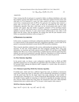 International Journal of Peer to Peer Networks (IJP2P) Vol.3, No.2, March 2012
5
݉௜ = ∑௞∈ࣥ ∑௝∈࣭ ‫ݔ‬௜,௝
௞
ሺ‫ܯ‬௜ ൒ ݉௜ ൒ 0ሻ, (2)
respectively.
Video viewing time ܹ௜ of each peer ݅ is assumed to follow an arbitrary distribution, and a peer
that completes viewing video departs from the system. When peer ݅ departs from the system, each
child peer ݆ ∈ ࣝ௞
ሺ݅ሻ connected to a peer ݅ for video content ݇ will select a new transmission
source from a reserved parent node set (ℬ௞
ሺ݅ሻ). For each peer ݅ for requiring video content ݇, a
parent node set ࣪௞
ሺ݅ሻ and a reserve node set ℬ௞
ሺ݅ሻ are determined by the initial peer
configuration algorithm. Note that a child node can has several parent nodes each of which
provides with content. The total number of elements contained in ࣪௞
ሺ݅ሻ and ℬ௞
ሺ݅ሻ remains
constant (‫ܦ‬ = |࣪௞
ሺ݅ሻ + ℬ௞
ሺ݅ሻ| for each ݅). If ࣪௞
ሺ݅ሻ is altered by a reconnection, ℬ௞
ሺ݅ሻ will be
updated as necessary. However, if a peer cannot receive sufficient data to view video, it will
depart from the system. After the departure, the waiting time until this peer demands service
follows an exponential distribution with an average of ߣିଵ
.
4. PROPOSED ALGORITHM
In this section, we propose an initial peer configuration algorithm to add service-demanding peers
to a logical network. In the proposed initial peer configuration algorithm, a reserve node set for
parents is concurrently determined to ensure that the P2P network has redundancy.
When using the algorithms explained in this section, understanding the topology between ASs is
necessary. To this end, several methods have been proposed, including those using route
information via traceroute and border gateway protocol (BGP) [15] and those using WHOIS
database [16]. Mao et al. [17] have reported that a complete decision cannot be made using these
methods, but some level of prediction is possible. Moreover, Fukushima et al. [8] have proposed
peer configuration algorithms assuming the traffic between ASs cannot be perceived.
4.1. Peer Selection Algorithm
In the present study, we discuss a peer configuration algorithm based on MLH and MPH
algorithms proposed in [7, 8]. Using these two algorithms allows the number of video viewers to
be increased while reducing the physical traffic compared to a system where the network is
constructed randomly.
4.1.1. Minimum Logical Hop (MLH) Peer Selection Algorithm
If multiple peers, which each have a different logical hop count, are defined as transmission
source peers, logical hop counts of child peers will be automatically determined in accordance
with the parent peer that has the larger logical hop count, reducing the total number of
connectable peers. Fukushima et al. [7, 8] have proposed the MLH algorithm, which can increase
the number of peers capable of connecting to a network by repeating the procedure where the
peer with the smallest logical hop count selects the transmission source peer. MLH algorithm
explained below gives a parent node set ࣪௞
ሺ݅ሻ for peer ݅ which requires video content ݇.
MLH Peer Selection Algorithm:
Step 1. Set ࣭୅
= {݆ ∈ ࣭; ‫ܯ‬௝ − ݉௝ ൒ ܰ௜
௞
and ݄௝
௞
< ݄௜
௞
}.
 