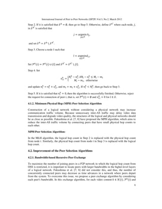 International Journal of Peer to Peer Networks (IJP2P) Vol.3, No.2, March 2012
6
Step 2. If it is satisfied that ࣭୅
= ∅, then go to Step 5. Otherwise, define ࣭୅ᇲ
where each node, ݆,
in ࣭୅ᇲ
is satisfied that
݆ = argmin
௝∈࣭ఽ
݄௝,
and set ࣭୅
= ࣭୅
∖ ࣭୅ᇲ
.
Step 3. Choose a node ݈ such that
݈ = argmin
௟∈࣭ఽᇲ
݀௟,௜.
Set ࣪௞
ሺ݅ሻ = ࣪௞
ሺ݅ሻ ∪ {݈} and ࣭୅ᇲ
= ࣭୅ᇲ
∖ {݈}.
Step 4. Set
‫ݔ‬௟,௜
௞
= ൜
ܰ௜
௞
− ݊௜
௞
, ifܰ௜ − ݊௜
௞
≤ ‫ܯ‬௟ − ݉௟
‫ܯ‬௟ − ݉௟, otherwise
and update ݊௜
௞
= ݊௜
௞
+ ‫ݔ‬௟,௜
௞
, and ݉௟ = ݉௟ + ‫ݔ‬௟,௜
௞
. If ݊௜
௞
< ܰ௜
௞
, then go back to Step 3.
Step 5. If it is satisfied that ݊௜
௞
= 0, then the algorithm is successfully finished. Otherwise, reject
the request for connection of peer ݅, that is, set ࣪௞
ሺ݅ሻ = ∅ and ‫ݔ‬௟,௜
௞
= 0 for ݈ ∈ ࣭.
4.1.2. Minimum Physical Hop (MPH) Peer Selection Algorithm
Construction of a logical network without considering a physical network may increase
communication traffic volume. Because unnecessary inter-AS traffic may delay video data
transmission and degrade video quality, the structures of the logical and physical networks should
be as close as possible. Fukushima et al. [7, 8] have proposed the MPH algorithm, which aims to
reduce the inter-AS traffic volume by connecting peers that have small physical hop counts to
each other.
MPH Peer Selection Algorithm:
In the MLH algorithm, the logical hop count in Step 2 is replaced with the physical hop count
from node ݅. Similarly, the physical hop count from node ݅ in Step 3 is replaced with the logical
hop count.
4.2. Improvement of the Peer Selection Algorithms
4.2.1. Bandwidth-based Recursive Peer Exchange
To maximize the number of joining peers in a P2P network in which the logical hop count from
OSS is restricted, it is important to locate peers with larger bandwidths in the higher-level layers
of a logical network. Fukushima et al. [7, 8] did not consider this, and thus, the number of
concurrently connected peers may decrease as time advances in a network where peers depart
from the system. To overcome this issue, we propose a peer exchange algorithm by considering
each peer's bandwidth. In this exchange algorithm, for each video content ݇ ∈ ࣥሺ݅ሻ, ࣪௞
ሺ݅ሻ and
 