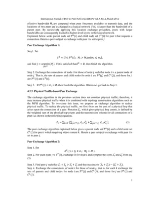 International Journal of Peer to Peer Networks (IJP2P) Vol.3, No.2, March 2012
7
effective bandwidth ‫ܯ‬௜ are compared when peer ݅ becomes available to transmit data, and the
locations of two peers are exchanged in a logical network if ‫ܯ‬௜ is larger than the bandwidth of a
parent peer. By recursively applying this location exchange procedure, peers with larger
bandwidths are consequently located in higher-level layers in the logical network.
Explained below seeks parent node set ࣪௞
ሺ݅ሻ and child node set ࣝ௞
ሺ݅ሻ for peer ݅ that requests a
connection. Herein a peer subject to exchange with peer ݅ is set to peer ݆.
Peer Exchange Algorithm 1:
Step1. Set
࣭୉
= {݈ ∈ ࣪௞ሺ݅ሻ; ‫ܯ‬௜ > ‫ܯ‬௟and݉௜ ≤ ݉௟},
and find ݆ = argmin
௝∈࣭ు
{‫ܯ‬௝}. If it is satisfied that࣭୉
= ∅, then finish the algorithm.
Step 2. Exchange the connections of node ݅ for those of node ݆ such that node ݅ is a parent node of
node ݆. That is, the sets of parents and child nodes for node ݅ are ࣪௞
ሺ݆ሻ and ࣝ௞
ሺ݆ሻ, and those for ݆
are ࣪௞
ሺ݅ሻ and ࣝ௞
ሺ݅ሻ.
Step 3. If ࣪௞
ሺ݅ሻ = ࣭ଵ = ∅, then finish the algorithm. Otherwise, go back to Step 1.
4.2.2. Physical Traffic-based Peer Exchange
The exchange algorithm in the previous section does not consider physical traffic; therefore, it
may increase physical traffic when it is combined with topology construction algorithms such as
the MPH algorithm. To overcome this issue, we propose an exchange algorithm to reduce
physical traffic. To reduce the physical traffic, we first focus on the cost of a physical hop that
arises upon the connection of a peer. Function ܼ௜, which gives physical hop counts, is defined by
the weighted sum of the physical hop counts and the transmission volume for all connections of a
peer ݅ as shown in the following equation.
ܼ௜ = ∑௞∈ࣥ ൛∑௝∈࣪ೖሺ௜ሻ ݀௝,௜‫ݔ‬௝,௜
௞
+ ∑௝∈ࣝೖሺ௜ሻ ݀௜,௝‫ݔ‬௜,௝
௞
ൟ, (3)
The peer exchange algorithm explained below gives a parent node set ࣪௞
ሺ݅ሻ and a child node set
ࣝ௞
ሺ݅ሻ for peer ݅ which requiring video content ݇. Herein a peer subject to exchange with peer ݅ is
set to peer ݆.
Peer Exchange Algorithm 2:
Step 1. Set
࣭୊
ሺ݅ሻ = {݆ ∈ ࣭ଵ; ‫ܯ‬௝ = ‫ܯ‬௜}.
Step 2. For each node ݆ ∈ ࣭୊
ሺ݅ሻ, exchange it for node ݅ and compute the costs ܼ௜
′
and ܼ௝
′
from eq.
(3).
Step 3. Find peer ݆ such that ܼ௜ + ܼ௝ > ܼ௜
′
+ ܼ௝
′
and that maximizes ሺܼ௜ + ܼ௝ሻ − ሺܼ௜
′
+ ܼ௝
′
ሻ.
Step 4. Exchange the connections of node ݅ for those of node ݆, that is, for each ݇ exchange the
sets of parents and child nodes for node ݅ are ࣪௞
ሺ݆ሻ and ࣝ௞
ሺ݆ሻ, and those for ݆ are ࣪௞
ሺ݅ሻ and
ࣝ௞
ሺ݅ሻ.
 