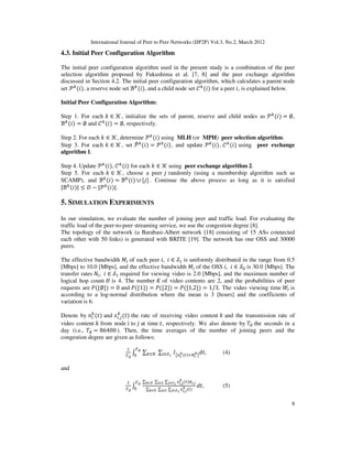 International Journal of Peer to Peer Networks (IJP2P) Vol.3, No.2, March 2012
8
4.3. Initial Peer Configuration Algorithm
The initial peer configuration algorithm used in the present study is a combination of the peer
selection algorithm proposed by Fukushima et al. [7, 8] and the peer exchange algorithm
discussed in Section 4.2. The initial peer configuration algorithm, which calculates a parent node
set ࣪௞
ሺ݅ሻ, a reserve node set ℬ௞
ሺ݅ሻ, and a child node set ࣝ௞
ሺ݅ሻ for a peer ݅, is explained below.
Initial Peer Configuration Algorithm:
Step 1. For each ݇ ∈ ࣥ, initialize the sets of parent, reserve and child nodes as ࣪௞
ሺ݅ሻ = ∅,
ℬ௞
ሺ݅ሻ = ∅ and ࣝ௞
ሺ݅ሻ = ∅, respectively.
Step 2. For each ݇ ∈ ࣥ, determine ࣪௞
ሺ݅ሻ using MLH (or MPH) peer selection algorithm.
Step 3. For each ݇ ∈ ࣥ, set ࣪෠௞
ሺ݅ሻ = ࣪௞
ሺ݅ሻ, and update ࣪௞
ሺ݅ሻ, ࣝ௞
ሺ݅ሻ using peer exchange
algorithm 1.
Step 4. Update ࣪௞
ሺ݅ሻ, ࣝ௞
ሺ݅ሻ for each ݇ ∈ ࣥ using peer exchange algorithm 2.
Step 5. For each ݇ ∈ ࣥ, choose a peer ݆ randomly (using a membership algorithm such as
SCAMP), and ℬ௞
ሺ݅ሻ = ℬ௞
ሺ݅ሻ ∪ {݆} . Continue the above process as long as it is satisfied
|ℬ௞
ሺ݅ሻ| ≤ ‫ܦ‬ − |࣪௞
ሺ݅ሻ|.
5. SIMULATION EXPERIMENTS
In our simulation, we evaluate the number of joining peer and traffic load. For evaluating the
traffic load of the peer-to-peer streaming service, we use the congestion degree [8].
The topology of the network (a Barabasi-Albert network [18] consisting of 15 ASs connected
each other with 50 links) is generated with BRITE [19]. The network has one OSS and 30000
peers.
The effective bandwidth ‫ܯ‬௜ of each peer ݅, ݅ ∈ ࣭ଵ is uniformly distributed in the range from 0.5
[Mbps] to 10.0 [Mbps], and the effective bandwidth ‫ܯ‬௜ of the OSS ݅, ݅ ∈ ࣭଴ is 30.0 [Mbps]. The
transfer rates ܰ௜, ݅ ∈ ࣭ଵ required for viewing video is 2.0 [Mbps], and the maximum number of
logical hop count ‫ܪ‬ is 4. The number ‫ܭ‬ of video contents are 2, and the probabilities of peer
requests are ܲሺ{∅}ሻ = 0 and ܲሺ{1}ሻ = ܲሺ{2}ሻ = ܲሺ{1,2}ሻ = 1/3. The video viewing time ܹ௜ is
according to a log-normal distribution where the mean is 3 [hours] and the coefficients of
variation is 6.
Denote by ݊௜
௞
ሺ‫ݐ‬ሻ and ‫ݔ‬௜,௝
௞
ሺ‫ݐ‬ሻ the rate of receiving video content ݇ and the transmission rate of
video content ݇ from node ݅ to ݆ at time ‫,ݐ‬ respectively. We also denote by ܶୢ the seconds in a
day (i.e., ܶୢ = 86400 ). Then, the time averages of the number of joining peers and the
congestion degree are given as follows:
ଵ
்ౚ
‫׬‬
்ౚ
଴
∑௞∈ࣥ ∑௜∈࣭భ
‫ܫ‬൛௡೔
ೖሺ௧ሻୀே೔
ೖ
ൟ
݀‫,ݐ‬ (4)
and
ଵ
்ౚ
‫׬‬
்ౚ
଴
∑ೖ∈ࣥ ∑೔∈࣭ ∑ೕ∈࣭భ ௫೔,ೕ
ೖ
ሺ௧ሻௗ೔,ೕ
∑ೖ∈ࣥ ∑೔∈࣭ ∑ೕ∈࣭భ
௫೔,ೕ
ೖ
ሺ௧ሻ
݀‫,ݐ‬ (5)
 