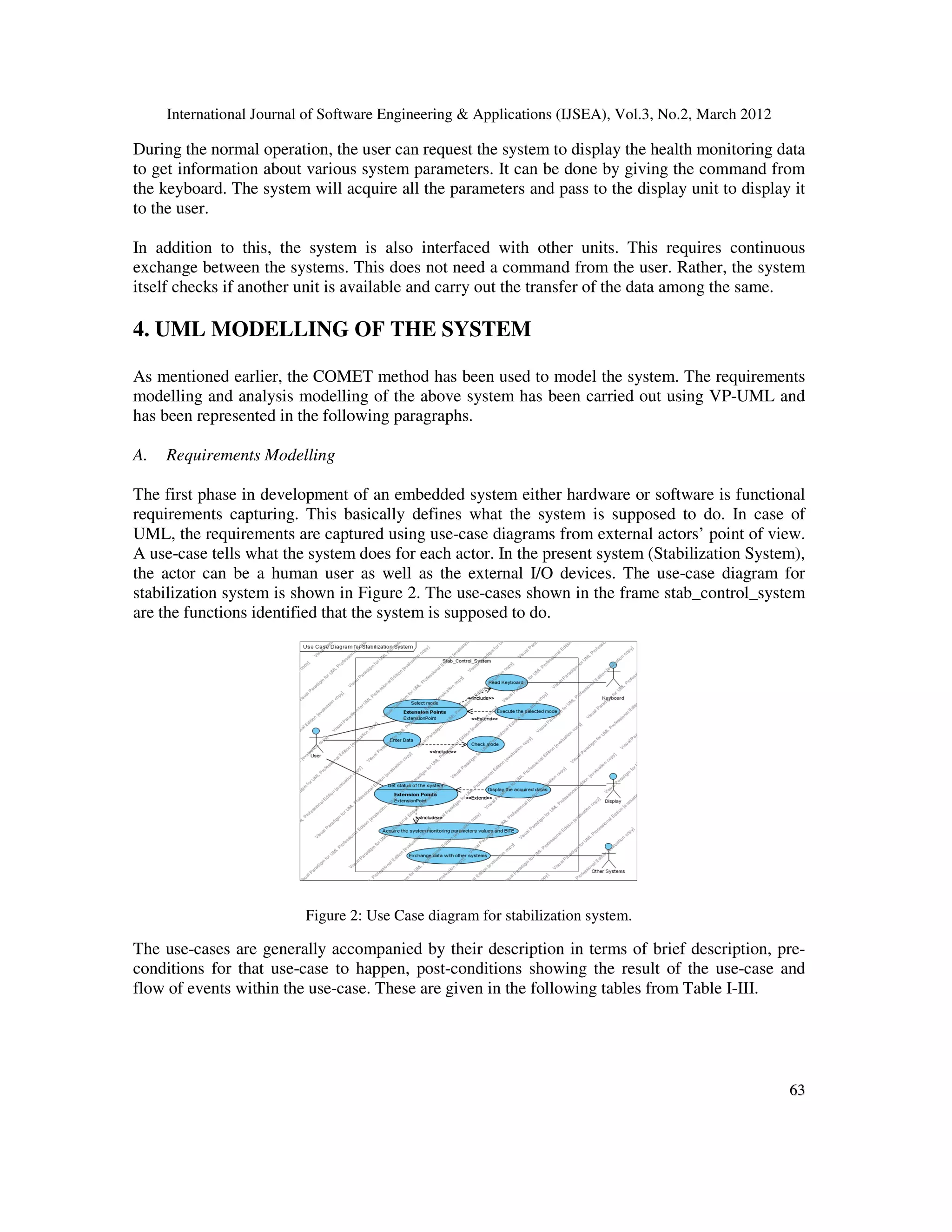 International Journal of Software Engineering & Applications (IJSEA), Vol.3, No.2, March 2012
6
63
3
During the normal operation, the user can request the system to display the health monitoring data
to get information about various system parameters. It can be done by giving the command from
the keyboard. The system will acquire all the parameters and pass to the display unit to display it
to the user.
In addition to this, the system is also interfaced with other units. This requires continuous
exchange between the systems. This does not need a command from the user. Rather, the system
itself checks if another unit is available and carry out the transfer of the data among the same.
4. UML MODELLING OF THE SYSTEM
As mentioned earlier, the COMET method has been used to model the system. The requirements
modelling and analysis modelling of the above system has been carried out using VP-UML and
has been represented in the following paragraphs.
A. Requirements Modelling
The first phase in development of an embedded system either hardware or software is functional
requirements capturing. This basically defines what the system is supposed to do. In case of
UML, the requirements are captured using use-case diagrams from external actors’ point of view.
A use-case tells what the system does for each actor. In the present system (Stabilization System),
the actor can be a human user as well as the external I/O devices. The use-case diagram for
stabilization system is shown in Figure 2. The use-cases shown in the frame stab_control_system
are the functions identified that the system is supposed to do.
Figure 2: Use Case diagram for stabilization system.
The use-cases are generally accompanied by their description in terms of brief description, pre-
conditions for that use-case to happen, post-conditions showing the result of the use-case and
flow of events within the use-case. These are given in the following tables from Table I-III.
 