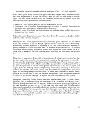 International Journal of Software Engineering & Applications (IJSEA), Vol.3, No.2, March 2012
6
68
8
In the actual system design, the modular approach has been adopted where different sub-units
have been integrated based on their functionality. Here, the same has been shown as different
layers. The three layers has been chosen are: deliberate, sequencing and reactive layers. The
functionality of these layers has been divided as follows:
- Deliberate Layer: Interface with user and execute a planning process.
- Sequencing Layer: Controlling the part that executes the process by managing the components
in reactive layer and extracting information from the sensors.
- Reactive Layer: Controls the real-time command and hardware related modules like sensors,
actuators and other systems.
In the collaboration diagram, two sequences have been shown. The sequence no. 1 & 2 are further
elaborated in the following paragraph.
The sequence no. 1 mainly represents the initialization of the system. The mode and data related
to the same are entered by the user through keyboard interface. These are saved in the memory.
Health of the system is monitored. If everything ok (i.e. ‘Yes’), the system starts the timer for
proving interrupts to execute the control laws. The actuators are also switched on. The required
information is sent to display for updating the user about status of the system. In case, the BITE
check status is not ok (i.e. ‘No’), the timer for control algorithms and the actuators are switched
off.
The actions of sequence no. 2 start with the timer interrupt. It is important to mention here that
the timer used for the control law implementation is periodic as the performance of control law
depends upon the sampling rate when implemented in digital domain. When this interrupt occurs,
the system first reads the mode set by the user and the respective data. In feedback control loops,
the present output depends not only on the present inputs but also on the previous inputs and
outputs. Hence, the next step is to read the previously stored values. Depending on the selection
of mode, the particular servo sensor value is read. The control law is implemented using these
inputs and the corresponding co-efficient values. The output of the control law is the final control
value (FCV) which is used to drive the actuators. The previous values are updated before the
occurrence of second timer interrupt. The required data is exchanged with the other systems.
The present system Stab_Control_System is having a state dependent object i.e. Mode Control.
Therefore, there is need to develop a state chart that will be executed by Mode Control object.
The state dependent dynamic analysis addresses the interaction among objects that participate in
the state dependent use cases. As per [5], the state chart must match with the collaboration
diagram and specifically it is required to take into account the messages that are received and sent
by the control object, which executes the state chart. Hence, the events shown on the state chart
diagram must be consistent with the input events of Mode Control object. Similarly, the output
events must be consistent with each other. Same consideration has been taken while deriving the
state chart shown in Figure 6.
 