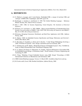 International Journal of Software Engineering & Applications (IJSEA), Vol.3, No.2, March 2012
7
70
0
6. REFERENCES
[1] G. Martin, L. Lavagno, and J. Louis-Guerin, “Embedded UML: a merger of real-time UML and
codesign”, CODES 2001, Copenhagen, April 2001, pp.23-28.
[2] Rumbaugh, J., Jacobson, I. and Booch, G. 1999. The Unified Modeling Language - Reference
Manual. Reading, MA: Addison Wesley Longman.
[3] Holt. J. 2001. UML for Systems Engineering. United Kingdom: The Institution of Electrical
Engineers.
[4] Hofmann, P. P. and Schurr, A., 2002. OMER – Object-oriented Modeling of Embedded Real-Time
Systems. Post-proceedings of OMER-1: May 28/29 1999, Herrsching am Ammersee and OMER-2:
May 10-12 2001, Herrsching am Ammersee.
[5] H.Gomma, Designing Concurrent, Distributed, and Real-Time Application with UML, Addison-
Wesley, 2000.
[6] G. Martin, "UML for Embedded Systems Specification and Design: Motivation and Overview",
DATE 2002, March, 2002.
[7] E. Riccobene, P. Scandurra, A. Rosti and S. Bocchio, “A SoC Design Methodology Involving a
UML 2.0 Profile for SystemC”, Proc. Design, Automation and Test in Europe, 2005.
[8] T. Schattkowsky and W. Muller, “Model-Based Design of Embedded Systems”, Proc. 7th IEEE Int.
Symp. on Object-Oriented Real-Time Distributed Computing, 2004.
[9] N. A. Zakaria, M. Kimura, N. Matsumoto, N. Yoshida, “Stepwise Refinement in Executable-UML
for Embedded System Design: A Preliminary Study”, World Academy of Science, Engineering and
Technology 55, 2009
[10] G. Wang, “Modeling C-based Embedded System using UML Design” Proceedings of IEEE
International Conference on Mechatronics and Automation, 2009
[11] OMG Unified Modeling Language, Version 1.5, March 2003. Available at:http://www.uml.org
[12] M. Fowler and K. Scott, UML Distilled 2nd Edition, Addison Wesley, 2000
 