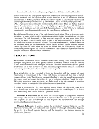 International Journal of Software Engineering & Applications (IJSEA), Vol.3, No.2, March 2012
6
60
0
promise to facilitate the development, deployment, and reuse of software components with well-
defined interfaces. This line of development started at the end of the last millennium with the
announcement of the first generation of CASE tools that were able to generate code for embedded
system targets from high-level models e.g. defined in the Unified Modeling Language (UML).
UML is very useful in modelling the real-time embedded systems. There are thirteen diagram
types to describe various structural, behavioural and physical aspects of a system. The UML gives
only a set of notations and not a method. Certain notations in the UML have particular
importance for modelling embedded systems, like control system applications [1].
The platform stabilization is one of the typical control applications. These systems are multi-
disciplinary in nature which revolves around optical, electro-optical, mechanical and electronic
components. The basic functionality of these systems is to provide the user with a stable vision
output of the optical or electro-optical sensor in spite of the angular disturbances experienced by
the vehicle on which these sensors are mounted. To achieve this functionality, embedded systems
are developed which get the inputs from various sensors mounted on the platform, perform
control algorithms on these inputs and drive the motors from the corresponding outputs to
stabilize the platform against the vehicular disturbances. These embedded systems involve the
design of hardware as well as software components.
2. RELATED WORK
The traditional development process for embedded systems is usually cyclic. The engineer often
prototypes an algorithm, tests it on a specific hardware architecture, and then refines the software
to make most efficient use of the underlying hardware. If software is to be embedded, this type of
development can be very expensive and time consuming as performance analysis is done after
system components have been functionally tested and integrated.
These complexities of the embedded systems are increasing with the demand of more
functionality to be introduced in the systems with limited resources and short time-to-market
concepts at lower costs. These issues in turn can be handled by using the reusable components in
the systems which can increase the productivity and as well as the reliability. Already the model-
driven and component based approaches are being used in the development of real-time
embedded systems as compared to the traditional sequential approaches.
A system is represented in UML using multiple models through the 13diagrams types. Each
model describes the system from a distinctly different perspective. According to [2], at the top
level the following three kinds of views of a system are defined:
Structural Classification: In this view, the various objects or components and their
relationships with each other are considered. It represents the static view of the system through
class diagrams, use case view through use case diagrams, the implementation view through
component and deployment diagrams.
Dynamic Behaviour: It describes mainly the application’s dynamic behaviour i.e. the
behaviour over time. This view includes the state machine view through state machine diagrams,
the activity view through activity diagrams and the interaction view through sequence or
collaboration diagrams.
 