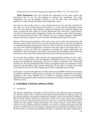 International Journal of Software Engineering & Applications (IJSEA), Vol.3, No.2, March 2012
6
61
1
Model Management: This view describes the organization of the system models into
hierarchical units. It uses the class diagrams to represent the organization. The model
management view uses the package construct to cross the other views and organises the
application’s models during development and configuration control.
Two types of views of the system i.e. static and behavioural one have also been described [3].
The static view of the system represents the entities in a system and the relationships among
them. The class diagrams, object diagrams, deployment diagrams and component diagrams are
used to construct the static model of a system. Behavioural views show how a system behaves
over time by showing the order of happening of things, the conditions under which these happen
and the interactions between them. The statecharts, use cases, sequence diagrams, collaboration
diagrams and activity diagrams are used to construct the behavioural model of the system.
Because of the increasing complexity of the systems, there are two main risks dominating in the
real-time systems design. The first one is the risk of functionality that is caused by incompletion
or misunderstanding the requirements from the user. The second one is the risk of performance. It
may arise from insufficient performance evaluation in the early stages of the design itself. As a
consequence, it does not fulfill our expectations concerning the needed functionality and
performance. These both things if uncovered or realized after the development of the system may
cause heavy costs to come back to the design of the system with required specifications.
To overcome these problems, object-oriented and component-based methods are now a day’s
more or less accepted means for the development of embedded real-time system software. They
facilitate the development, deployment, and reuse of software components with well-defined
interfaces [4]. Thus, By adopting the UML notation, development teams can communicate among
themselves and with others using a defined standard [1], [5], [6]. There are already some related
work reported in [7], [8], [9], [10] on application of UML to embedded systems design.
In this paper, we present the application of UML notation using COMET method into developing
the platform stabilization control system. In particular, we focused on requirements and analysis
modelling of the system. COMET [5] is a method for designing real-time and distributed
applications that integrates object-oriented and concurrent processing concepts and uses the UML
notation [11],[12].
3. CONTROL SYSTEM APPLICATION
A. Introduction
The platform stabilization is basically to reduce the jitter in the sighting systems introduced by
the vehicular motions. This is achieved by providing isolation between the sighting system and
the mounting platform. The platform stabilization techniques started with mechanical stabilizers.
These were the solutions without use of electronic systems. Now a days, electro-optical sighting
systems are used as payloads and electronic means are used to control the mounting platforms to
stabilize the same against vehicular disturbances. The systems contains various electro-optical
sensors for vision, gimbal mechanical assemblies, servo sensors for getting information about the
position of gimbals and rate of disturbances experienced by the mechanical assemblies on which
the EO sensors are mounted and embedded electronics to implement the signal conditioning of
 
