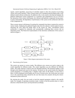 International Journal of Software Engineering & Applications (IJSEA), Vol.3, No.2, March 2012
6
62
2
signals, control algorithms, processing of controller outputs to drive the actuators & providing
various sub-system interfaces. These systems needs to be considered and developed using a well-
defined control software architecture. In addition to this, it also needs to develop and integrate the
platform stabilization system components in a systematic and comprehensive way as it involves
the interaction of the system with humans, the software and hardware components having many-
to-many relationships, the dependence of performance of the system on the architecture and reuse
of the components etc.
These systems interact with humans for getting the commands from them to operate the system in
various modes, displaying the gathered imagery data from the optical or electro-optical sensors,
informing the users about the health status of the system etc. Thus, well-defined control
architecture is required for coherently and systematically combining these services into an
integrated system. The block-level representation of the electronics architecture of the system is
shown in Figure 1.
Figure 1: Block diagram representation of the system.
B. Functioning of the System
The system can operate in various modes. The different servo sensors are used as input to the
control algorithm for different modes. The control algorithms are also different for different
modes. The mode selection is done by the user through keyboard. The keyboard reading is read
through serial channel and saved in the memory. On power-on, the system checks the important
system parameters, if everything okay, it displays ready status on the display. If some error is
there, it will be displayed on the display unit. In case of serious errors, the system does not switch
over to the operational mode selected by the user that means the actuators driving the electro-
mechanical system will be off.
On selecting the mode, the user needs to feed the required parameters related to the specific
mode. For example, if operating in position mode, it needs to feed the position data in x and y
direction so that the EO sensor can be positioned accordingly.
Other Systems
Keyboard Serial Driver Main
Processor
Serial Driver
Display
Rate sensor
Position sensor
DAQ
DAQ
DSP
Processor
DAQ EO
sensor
DAC
Power
Module
Electro-mechanical
system
 
