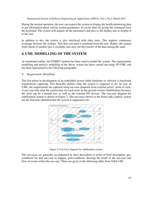 International Journal of Software Engineering & Applications (IJSEA), Vol.3, No.2, March 2012
6
63
3
During the normal operation, the user can request the system to display the health monitoring data
to get information about various system parameters. It can be done by giving the command from
the keyboard. The system will acquire all the parameters and pass to the display unit to display it
to the user.
In addition to this, the system is also interfaced with other units. This requires continuous
exchange between the systems. This does not need a command from the user. Rather, the system
itself checks if another unit is available and carry out the transfer of the data among the same.
4. UML MODELLING OF THE SYSTEM
As mentioned earlier, the COMET method has been used to model the system. The requirements
modelling and analysis modelling of the above system has been carried out using VP-UML and
has been represented in the following paragraphs.
A. Requirements Modelling
The first phase in development of an embedded system either hardware or software is functional
requirements capturing. This basically defines what the system is supposed to do. In case of
UML, the requirements are captured using use-case diagrams from external actors’ point of view.
A use-case tells what the system does for each actor. In the present system (Stabilization System),
the actor can be a human user as well as the external I/O devices. The use-case diagram for
stabilization system is shown in Figure 2. The use-cases shown in the frame stab_control_system
are the functions identified that the system is supposed to do.
Figure 2: Use Case diagram for stabilization system.
The use-cases are generally accompanied by their description in terms of brief description, pre-
conditions for that use-case to happen, post-conditions showing the result of the use-case and
flow of events within the use-case. These are given in the following tables from Table I-III.
 