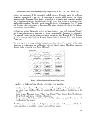International Journal of Software Engineering & Applications (IJSEA), Vol.3, No.2, March 2012
6
66
6
controls the movement of the mechanical gimbal assembly depending upon the mode and
respective data entered by the user. A timer actor is required which manages the timing
requirements for the system. These timings are required for processing unit, generating sampling
rate for implementing control algorithms, sampling EO sensor data, timings for updating display,
reading of keyboard etc. The display unit is required to display the imagery data from EO sensor
and the status related information of the system. The system interacts with other systems classes
to transfer the interrelated data.
In the present context diagram, the system has been shown as a class with stereotype “System”
and the external environment is depicted as external classes to which the system has to interface.
The external classes are also categorised using stereotypes like “External User”, ‘External
Device”, “External Input Device”, ‘External Output Device”, “External User” and “External
Timer” etc.
The next step is to structure the Stab_Control_System into objects. The objective of the object
structuring is to decompose the problem into objects within the system. The object structuring
diagram for the system has been shown in Figure 4.
Figure 4: Object Structuring Diagram of the System.
As shown in the Figure 4, the following objects have been identified:
- Interface objects: Keyboard Interface, Sensor Interface, display Interface, Actuator Interface
and Other system Interface. These are identified by the external classes that interface to the
system.
- Entity objects: Measured Sensor Value, Final Control Value, Control Loop Co-efficients.
These objects are required to store the information.
- Control objects: Mode Control, Timer Control. These objects are required for the overall
coordination of the system.
In addition to the above, “algorithm” objects are also identified which are responsible for the
control algorithms to operate the system in various different modes.
 