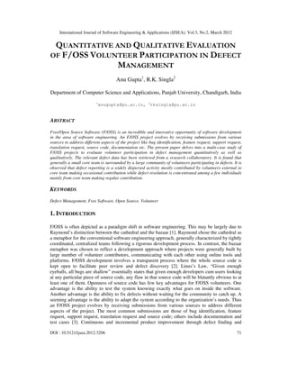 International Journal of Software Engineering & Applications (IJSEA), Vol.3, No.2, March 2012
DOI : 10.5121/ijsea.2012.3206 71
QUANTITATIVE AND QUALITATIVE EVALUATION
OF F/OSS VOLUNTEER PARTICIPATION IN DEFECT
MANAGEMENT
Anu Gupta1
, R.K. Singla2
Department of Computer Science and Applications, Panjab University, Chandigarh, India
1
anugupta@pu.ac.in, 2
rksingla@pu.ac.in
ABSTRACT
Free/Open Source Software (F/OSS) is an incredible and innovative opportunity of software development
in the area of software engineering. An F/OSS project evolves by receiving submissions from various
sources to address different aspects of the project like bug identification, feature request, support request,
translation request, source code, documentation etc. The present paper delves into a multi-case study of
F/OSS projects to evaluate volunteer participation in defect management quantitatively as well as
qualitatively. The relevant defect data has been retrieved from a research collaboratory. It is found that
generally a small core team is surrounded by a large community of volunteers participating in defects. It is
observed that defect reporting is a widely dispersed activity mostly contributed by volunteers external to
core team making occasional contribution while defect resolution is concentrated among a few individuals
mainly from core team making regular contribution.
KEYWORDS
Defect Management, Free Software, Open Source, Volunteer
1. INTRODUCTION
F/OSS is often depicted as a paradigm shift in software engineering. This may be largely due to
Raymond’s distinction between the cathedral and the bazaar [1]. Raymond chose the cathedral as
a metaphor for the conventional software engineering approach, generally characterized by tightly
coordinated, centralized teams following a rigorous development process. In contrast, the bazaar
metaphor was chosen to reflect a development approach where projects were generally built by
large number of volunteer contributors, communicating with each other using online tools and
platforms. F/OSS development involves a transparent process where the whole source code is
kept open to facilitate peer review and defect discovery [2]. Linus’s Law, “Given enough
eyeballs, all bugs are shallow” essentially states that given enough developers cum users looking
at any particular piece of source code, any flaw in that source code will be blatantly obvious to at
least one of them. Openness of source code has few key advantages for F/OSS volunteers. One
advantage is the ability to test the system knowing exactly what goes on inside the software.
Another advantage is the ability to fix defects without waiting for the community to catch up. A
seeming advantage is the ability to adapt the system according to the organization’s needs. Thus
an F/OSS project evolves by receiving submissions from various sources to address different
aspects of the project. The most common submissions are those of bug identification, feature
request, support request, translation request and source code; others include documentation and
test cases [3]. Continuous and incremental product improvement through defect finding and
 