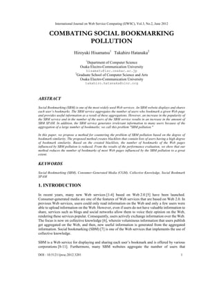 International Journal on Web Service Computing (IJWSC), Vol.3, No.2, June 2012
DOI : 10.5121/ijwsc.2012.3201 1
COMBATING SOCIAL BOOKMARKING
POLLUTION
Hiroyuki Hisamatsu1
Takahiro Hatanaka2
1
Department of Computer Science
Osaka Electro-Communication University
hisamatu@isc.osakac.ac.jp
2
Graduate School of Computer Science and Arts
Osaka Electro-Communication University
takahiro.hatanaka@olnr.org
ABSTRACT
Social Bookmarking (SBM) is one of the most widely used Web services. An SBM website displays and shares
each user’s bookmarks. The SBM service aggregates the number of users who bookmark a given Web page
and provides useful information as a result of these aggregations. However, an increase in the popularity of
the SBM service and in the number of the users of the SBM service results in an increase in the amount of
SBM SPAM. In addition, the SBM service generates irrelevant information to many users because of the
aggregation of a large number of bookmarks; we call this problem "SBM pollution."
In this paper, we propose a method for countering the problem of SBM pollution based on the degree of
bookmark similarity. The proposed method creates blacklists that contain lists of users having a high degree
of bookmark similarity. Based on the created blacklists, the number of bookmarks of the Web pages
influenced by SBM pollution is reduced. From the results of the performance evaluation, we show that our
method reduces the number of bookmarks of most Web pages influenced by the SBM pollution to a great
extent.
KEYWORDS
Social Bookmarking (SBM), Consumer-Generated Media (CGM), Collective Knowledge, Social Bookmark
SPAM
1. INTRODUCTION
In recent years, many new Web services [1-4] based on Web 2.0 [5] have been launched.
Consumer-generated media are one of the features of Web services that are based on Web 2.0. In
previous Web services, users could only read information on the Web and only a few users were
able to upload information on the Web. However, even if users do not have valuable information to
share, services such as blogs and social networks allow them to voice their opinion on the Web,
rendering these services popular. Consequently, users actively exchange information over the Web.
The focus is now on collective knowledge [6], wherein voluminous information that users publish
get aggregated on the Web, and then, new useful information is generated from the aggregated
information. Social bookmarking (SBM) [7] is one of the Web services that implements the use of
collective knowledge.
SBM is a Web service for displaying and sharing each user’s bookmark and is offered by various
corporations [8-11]. Furthermore, many SBM websites aggregate the number of users that
 
