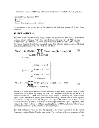 International Journal of VLSI design & Communication Systems (VLSICS) Vol.3, No.2, April 2012
10
• Discrete Cosine Transform (DCT)
• Quantization
• Zigzag
• Entropy Encoding (commonly Huffman)
Decompression is an inverse process that performs the individual inverse of all the above
processes.
4.1 FDCT and IDCT 8x8
The input to the encoder, source image samples are grouped into 8x8 blocks, shifted from
unsigned integers with range [0, 27
- 1] to signed integers with range [-27
-1, 27
ˉ¹-1], and input
to the Forward DCT (FDCT). The output from the decoder, the Inverse DCT (IDCT) outputs
8x8 sample blocks to form the reconstructed image. The following equations are the idealized
mathematical definitions of the 8x8 FDCT and 8x8 IDCT:
The DCT is related to the Discrete Fourier Transform (DFT). Some intuition for DCT-based
compression can be result by viewing the FDCT as a harmonic analyzer and the IDCT as a
harmonic synthesizer. All 8x8 block of source image samples is effectively a 64-point discrete
signal which is a function of the two spatial dimensions x and y. The FDCT takes such a signal as
its input and decomposes it into 64 orthogonal basis signals. All contains one of the 64 unique
two-dimensional (2D) “spatial frequencies’’ which comprise the input signal’s “spectrum.” The
output of the FDCT is the set of 64 basis-signal amplitudes or “DCT coefficients” whose values
are uniquely determined by the particular 64-point input signal.
The DCT coefficient values can thus be regarded as the relative amount of the 2D spatial
frequencies contained in the 64-point input signal. The coefficient with zero frequency in both
 