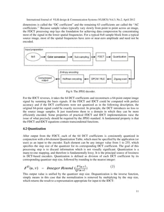 International Journal of VLSI design & Communication Systems (VLSICS) Vol.3, No.2, April 2012
11
dimensions is called the “DC coefficient” and the remaining 63 coefficients are called the “AC
coefficients.’’ Because sample values typically vary slowly from point to point across an image,
the FDCT processing step lays the foundation for achieving data compression by concentrating
most of the signal in the lower spatial frequencies. For a typical 8x8 sample block from a typical
source image, most of the spatial frequencies have zero or near-zero amplitude and need not be
encoded.
Fig 6: The JPEG decoder.
For the IDCT reverses, it takes the 64 DCT coefficients and reconstructs a 64-point output image
signal by summing the basis signals. If the FDCT and IDCT could be computed with perfect
accuracy and if the DCT coefficients were not quantized as in the following description, the
original 64-point signal could be exactly recovered. In principle, the DCT introduces no loss to
the source image samples. It just transforms them to a domain in which they can be more
efficiently encoded. Some properties of practical FDCT and IDCT implementations raise the
issue of what precisely should be required by the JPEG standard. A fundamental property is that
the FDCT and IDCT equations contain transcendental functions.
4.2 Quantization
After output from the FDCT, each of the 64 DCT coefficients is consistently quantized in
conjunction with a 64-element Quantization Table, which must be specified by the application (or
user) as an input to the encoder. Each element can be any integer value from 1 to 255, which
specifies the step size of the quantizer for its corresponding DCT coefficient. The goal of this
processing step is to discard information which is not visually significant. Quantization is a
many-to-one mapping, and therefore is fundamentally lossy. It is the principal source of lossiness
in DCT-based encoders. Quantization is defined as division of each DCT coefficient by its
corresponding quantizer step size, followed by rounding to the nearest integer:
This output value is unified by the quantizer step size. Dequantization is the inverse function,
simply means in this case that the normalization is removed by multiplying by the step size,
which returns the result to a representation appropriate for input to the IDCT:
 