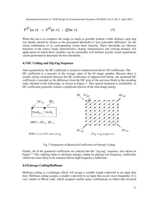 International Journal of VLSI design & Communication Systems (VLSICS) Vol.3, No.2, April 2012
12
When the aim is to compress the image as much as possible without visible artifacts, each step
size ideally should be chosen as the perceptual threshold or “just noticeable difference” for the
visual contribution of its corresponding cosine basis function. These thresholds are likewise
functions of the source image characteristics, display characteristics and viewing distance. For
applications in which these variables can be reasonably well defined, psycho visual experiments
can be performed to determine the best thresholds.
4.3 DC Coding and Zig-Zag Sequence
After quantization, the DC coefficient is treated in isolation from the 63 AC coefficients. The
DC coefficient is a measure of the average value of the 64 image samples. Because there is
usually strong correlation between the DC coefficients of adjacent 8x8 blocks, the quantized DC
coefficient is encoded as the difference from the DC term of the previous block in the encoding
order (defined in the following), as shown in Figure 7. This special treatment is worthwhile, as
DC coefficients generally contain a significant fraction of the total image energy.
Fig 7: Preparation of Quantized Coefficients for Entropy Coding
Finally, all of the quantized coefficients are ordered into the “zig-zag” sequence, also shown in
Figure 7. This ordering helps to facilitate entropy coding by placing low-frequency coefficients
(which are more likely to be nonzero) before high-frequency coefficients.
4.4 Entropy CodingHuffman
Huffman coding is a technique which will assign a variable length codeword to an input data
item. Huffman coding assigns a smaller codeword to an input that occurs more frequently. It is
very similar to Morse code, which assigned smaller pulse combinations to letters that occurred
 