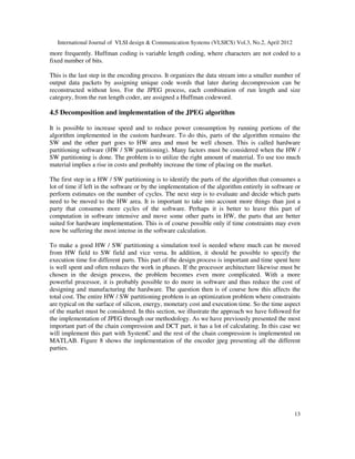 International Journal of VLSI design & Communication Systems (VLSICS) Vol.3, No.2, April 2012
13
more frequently. Huffman coding is variable length coding, where characters are not coded to a
fixed number of bits.
This is the last step in the encoding process. It organizes the data stream into a smaller number of
output data packets by assigning unique code words that later during decompression can be
reconstructed without loss. For the JPEG process, each combination of run length and size
category, from the run length coder, are assigned a Huffman codeword.
4.5 Decomposition and implementation of the JPEG algorithm
It is possible to increase speed and to reduce power consumption by running portions of the
algorithm implemented in the custom hardware. To do this, parts of the algorithm remains the
SW and the other part goes to HW area and must be well chosen. This is called hardware
partitioning software (HW / SW partitioning). Many factors must be considered when the HW /
SW partitioning is done. The problem is to utilize the right amount of material. To use too much
material implies a rise in costs and probably increase the time of placing on the market.
The first step in a HW / SW partitioning is to identify the parts of the algorithm that consumes a
lot of time if left in the software or by the implementation of the algorithm entirely in software or
perform estimates on the number of cycles. The next step is to evaluate and decide which parts
need to be moved to the HW area. It is important to take into account more things than just a
party that consumes more cycles of the software. Perhaps it is better to leave this part of
computation in software intensive and move some other parts in HW, the parts that are better
suited for hardware implementation. This is of course possible only if time constraints may even
now be suffering the most intense in the software calculation.
To make a good HW / SW partitioning a simulation tool is needed where much can be moved
from HW field to SW field and vice versa. In addition, it should be possible to specify the
execution time for different parts. This part of the design process is important and time spent here
is well spent and often reduces the work in phases. If the processor architecture likewise must be
chosen in the design process, the problem becomes even more complicated. With a more
powerful processor, it is probably possible to do more in software and thus reduce the cost of
designing and manufacturing the hardware. The question then is of course how this affects the
total cost. The entire HW / SW partitioning problem is an optimization problem where constraints
are typical on the surface of silicon, energy, monetary cost and execution time. So the time aspect
of the market must be considered. In this section, we illustrate the approach we have followed for
the implementation of JPEG through our methodology. As we have previously presented the most
important part of the chain compression and DCT part, it has a lot of calculating. In this case we
will implement this part with SystemC and the rest of the chain compression is implemented on
MATLAB. Figure 8 shows the implementation of the encoder jpeg presenting all the different
parties.
 