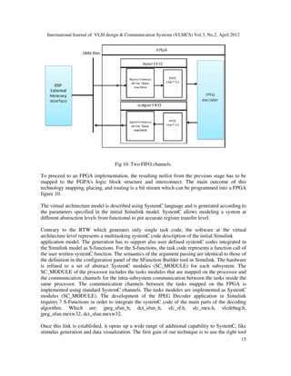 International Journal of VLSI design & Communication Systems (VLSICS) Vol.3, No.2, April 2012
15
Fig 10: Two FIFO channels.
To proceed to an FPGA implementation, the resulting netlist from the previous stage has to be
mapped to the FGPA's logic block structure and interconnect. The main outcome of this
technology mapping, placing, and routing is a bit stream which can be programmed into a FPGA
figure 10.
The virtual architecture model is described using SystemC language and is generated according to
the parameters specified in the initial Simulink model. SystemC allows modeling a system at
different abstraction levels from functional to pin accurate register transfer level.
Contrary to the RTW which generates only single task code, the software at the virtual
architecture level represents a multitasking systemC code description of the initial Simulink
application model. The generation has to support also user defined systemC codes integrated in
the Simulink model as S-functions. For the S-functions, the task code represents a function call of
the user written systemC function. The semantics of the argument passing are identical to those of
the definition in the configuration panel of the SFunction Builder tool in Simulink. The hardware
is refined to a set of abstract SystemC modules (SC_MODULE) for each subsystem. The
SC_MODULE of the processor includes the tasks modules that are mapped on the processor and
the communication channels for the intra-subsystem communication between the tasks inside the
same processor. The communication channels between the tasks mapped on the FPGA is
implemented using standard SystemC channels. The tasks modules are implemented as SystemC
modules (SC_MODULE). The development of the JPEG Decoder application in Simulink
requires 7 S-Functions in order to integrate the systemC code of the main parts of the decoding
algorithm. Which are: jpeg_sfun_h, dct_sfun_h, sfc_sf.h, sfc_mex.h, sfcdebug.h,
jpeg_sfun.mexw32, dct_sfun.mexw32.
Once this link is established, it opens up a wide range of additional capability to SystemC, like
stimulus generation and data visualization. The first gain of our technique is to use the right tool
 