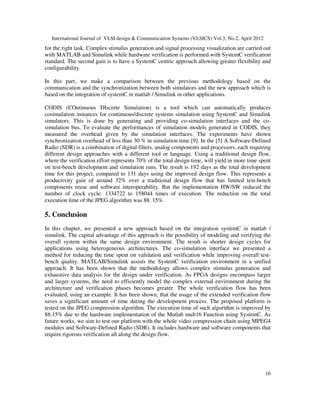 International Journal of VLSI design & Communication Systems (VLSICS) Vol.3, No.2, April 2012
16
for the right task. Complex stimulus generation and signal processing visualization are carried out
with MATLAB and Simulink while hardware verification is performed with SystemC verification
standard. The second gain is to have a SystemC centric approach allowing greater flexibility and
configurability.
In this part, we make a comparison between the previous methodology based on the
communication and the synchronization between both simulators and the new approach which is
based on the integration of systemC in matlab / Simulink in other applications.
CODIS (COntinuous DIscrete Simulation) is a tool which can automatically produces
cosimulation instances for continuous/discrete systems simulation using SystemC and Simulink
simulators. This is done by generating and providing co-simulation interfaces and the co-
simulation bus. To evaluate the performances of simulation models generated in CODIS, they
measured the overhead given by the simulation interfaces. The experiments have shown
synchronization overhead of less than 30 % in simulation time [9]. In the [5] A Software-Defined
Radio (SDR) is a combination of digital filters, analog components and processors, each requiring
different design approaches with a different tool or language. Using a traditional design flow,
where the verification effort represents 70% of the total design time, will yield in more time spent
on test-bench development and simulation runs. The result is 192 days as the total development
time for this project, compared to 131 days using the improved design flow. This represents a
productivity gain of around 32% over a traditional design flow that has limited test-bench
components reuse and software interoperability. But the implementation HW/SW reduced the
number of clock cycle: 1334722 to 158044 times of execution. The reduction on the total
execution time of the JPEG algorithm was 88. 15%.
5. Conclusion
In this chapter, we presented a new approach based on the integration systemC in matlab /
simulink. The capital advantage of this approach is the possibility of modeling and verifying the
overall system within the same design environment. The result is shorter design cycles for
applications using heterogeneous architectures. The co-simulation interface we presented a
method for reducing the time spent on validation and verification while improving overall test-
bench quality. MATLAB/Simulink assists the SystemC verification environment in a unified
approach. It has been shown that the methodology allows complex stimulus generation and
exhaustive data analysis for the design under verification. As FPGA designs encompass larger
and larger systems, the need to efficiently model the complex external environment during the
architecture and verification phases becomes greater. The whole verification flow has been
evaluated, using an example. It has been shown, that the usage of the extended verification flow
saves a significant amount of time during the development process. The proposed platform is
tested on the JPEG compression algorithm. The execution time of such algorithm is improved by
88.15% due to the hardware implementation of the Matlab mult16 Function using SystemC. As
future works, we aim to test our platform with the whole video compression chain using MPEG4
modules and Software-Defined Radio (SDR). It includes hardware and software components that
require rigorous verification all along the design flow.
 