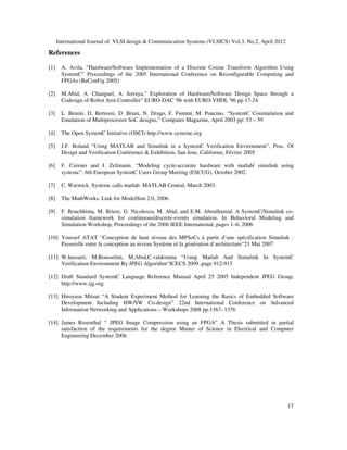 International Journal of VLSI design & Communication Systems (VLSICS) Vol.3, No.2, April 2012
17
References
[1] A. Avila, “Hardware/Software Implementation of a Discrete Cosine Transform Algorithm Using
SystemC” Proceedings of the 2005 International Conference on Reconfigurable Computing and
FPGAs (ReConFig 2005)
[2] M.Abid, A. Changuel, A. Jerraya,” Exploration of Hardware/Software Design Space through a
Codesign of Robot Arm Controller” EURO-DAC '96 with EURO-VHDL '96 pp 17-24
[3] L. Benini, D. Bertozzi, D. Bruni, N. Drago, F. Fummi, M. Poncino, “SystemC Cosimulation and
Emulation of Multiprocessor SoC designs,” Computer Magazine, April 2003 pp: 53 – 59
[4] The Open SystemC Initiative (OSCI) http://www.systemc.org
[5] J.F. Boland “Using MATLAB and Simulink in a SystemC Verification Environment”, Proc. Of
Design and Verification Conference & Exhibition, San Jose, Californie, Février 2005
[6] F. Czerner and J. Zellmann. “Modeling cycle-accurate hardware with matlab/ simulink using
systemc”. 6th European SystemC Users Group Meeting (ESCUG), October 2002.
[7] C. Warwick. Systemc calls matlab. MATLAB Central, March 2003.
[8] The MathWorks. Link for ModelSim 2.0, 2006.
[9] F. Bouchhima, M. Briere, G. Nicolescu, M. Abid, and E.M. Aboulhamid. A SystemC/Simulink co-
simulation framework for continuous/discrete-events simulation. In Behavioral Modeling and
Simulation Workshop, Proceedings of the 2006 IEEE International, pages 1–6, 2006
[10] Youssef ATAT “Conception de haut niveau des MPSoCs à partir d’une spécification Simulink :
Passerelle entre la conception au niveau Système et la génération d’architecture“21 Mai 2007
[11] W.hassairi, M.Bousselmi, M.Abid,C.valderama “Using Matlab And Simulink In SystemC
Verification Environment By JPEG Algorithm“ICECS 2009 ,page 912-915
[12] Draft Standard SystemC Language Reference Manual April 25 2005 Independent JPEG Group,
http://www.ijg.org
[13] Hiroyasu Mitsui “A Student Experiment Method for Learning the Basics of Embedded Software
Development Including HW/SW Co-design” 22nd International Conference on Advanced
Information Networking and Applications – Workshops 2008 pp.1367- 1376
[14] James Rosenthal “ JPEG Image Compression using an FPGA” A Thesis submitted in partial
satisfaction of the requirements for the degree Master of Science in Electrical and Computer
Engineering December 2006
 