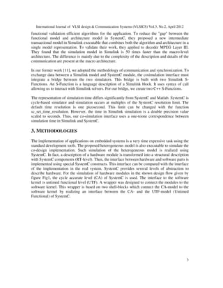 International Journal of VLSI design & Communication Systems (VLSICS) Vol.3, No.2, April 2012
3
functional validation efficient algorithms for the application. To reduce the "gap" between the
functional model and architecture model in SystemC, they proposed a new intermediate
transactional model in Simulink executable that combines both the algorithm and architecture in a
single model representation. To validate their work, they applied to decoder MPEG Layer III.
They found that the simulation model in Simulink is 50 times faster than the macro-level
architecture. The difference is mainly due to the complexity of the description and details of the
communication are present at the macro architecture.
In our former work [11], we adopted the methodology of communication and synchronization. To
exchange data between a Simulink model and SystemC module, the cosimulation interface must
integrate a bridge between the two simulators. This bridge is built with two Simulink S-
Functions. An S-Function is a language description of a Simulink block. It uses syntax of call
allowing us to interact with Simulink solvers. For our bridge, we create two C++ S-Functions.
The representation of simulation time differs significantly from SystemC and Matlab. SystemC is
cycle-based simulator and simulation occurs at multiples of the SystemC resolution limit. The
default time resolution is one picosecond. This limit can be changed with the function
sc_set_time_resolution. However, the time in Simulink simulation is a double precision value
scaled to seconds. Thus, our co-simulation interface uses a one-toone correspondence between
simulation time in Simulink and SystemC.
3. METHODOLOGIES
The implementation of applications on embedded systems is a very time expensive task using the
standard development tools. The proposed heterogeneous model is also executable to simulate the
co-design implementation. Such simulation of the heterogeneous model is realized using
SystemC. In fact, a description of a hardware module is transformed into a structural description
with SystemC components (RT-level). Then, the interface between hardware and software parts is
implemented using special SystemC constructs. This interface can be compared with the interface
of the implementation in the real system. SystemC provides several levels of abstraction to
describe hardware. For the simulation of hardware modules in the shown design flow given by
figure Fig1, the cycle accurate level (CA) of SystemC is used. The interface to the software
kernel is untimed functional level (UTF). A wrapper was designed to connect the modules to the
software kernel. This wrapper is based on two shell-blocks which connect the CA-model to the
software kernel by realizing an interface between the CA- and the UTF-model (Untimed
Functional) of SystemC.
 