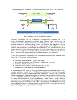 International Journal of VLSI design & Communication Systems (VLSICS) Vol.3, No.2, April 2012
4
Fig. 1: Integrated SystemC in Simulink S-Function.
Simulink is a commonly used tool for designing DSP applications. It supports with a lot of
libraries distinguished suppositions to develop single machine vision operators, e.g. the
possibility to generate intelligent test environments for image. To use the tool for generation of
hardware operators, an interface between SystemC and Simulink was developed. Thus, the
visualized tool in more common design flows is integrated using Simulink S-Functions. Those
Functions provide a powerful mechanism for extending Simulink with custom blocks and can be
implemented as C++ Code. Within the S-Function the output is calculated from input and from
states at each time step using a cycle by cycle SystemC-simulation as a fixedstep discrete time
solver. The initialization of the SystemC kernel should be separated from simulation.
To meet these requirements a wrapper has been inserted between the S-Function and the SystemC
model (Fig. 1). The wrapper functionalities are:
• connecting Simulink ports to a SystemC-TM-Block,
• converting Simulink data types to SystemC-TM signals and vice versa,
• initializing of the SystemC-Kernel,
• converting events; function call from Simulink to sc_cycle(),
• providing a DLL interface to the Simulink S-Function.
So, our methodology tries to pull the idea a step further than just a co-simulation interface. It is a
complete verification solution. It uses MATLAB external interfaces, similar to the example
described in [6], to exchange data between SystemC and Simulink. Once this link is established,
it opens up a wide range of additional capability to SystemC. SystemC generate stimulus and data
visualization [10]. We also based our methodology on a portion of the methodology in the work
[11]. In this work, they are based on the transformation of a task in SystemC. The first benefit of
our technique is to use the right tool for the right task. Complex stimulus generation and signal
processing visualization are carried out with MATLAB and Simulink while hardware verification
is performed with SystemC verification standard. The second benefit is to have a SystemC centric
approach allowing greater configurability and flexibility.
 