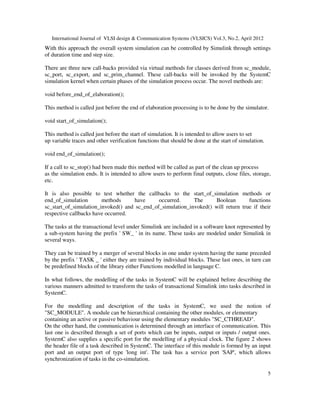 International Journal of VLSI design & Communication Systems (VLSICS) Vol.3, No.2, April 2012
5
With this approach the overall system simulation can be controlled by Simulink through settings
of duration time and step size.
There are three new call-backs provided via virtual methods for classes derived from sc_module,
sc_port, sc_export, and sc_prim_channel. These call-backs will be invoked by the SystemC
simulation kernel when certain phases of the simulation process occur. The novel methods are:
void before_end_of_elaboration();
This method is called just before the end of elaboration processing is to be done by the simulator.
void start_of_simulation();
This method is called just before the start of simulation. It is intended to allow users to set
up variable traces and other verification functions that should be done at the start of simulation.
void end_of_simulation();
If a call to sc_stop() had been made this method will be called as part of the clean up process
as the simulation ends. It is intended to allow users to perform final outputs, close files, storage,
etc.
It is also possible to test whether the callbacks to the start_of_simulation methods or
end_of_simulation methods have occurred. The Boolean functions
sc_start_of_simulation_invoked() and sc_end_of_simulation_invoked() will return true if their
respective callbacks have occurred.
The tasks at the transactional level under Simulink are included in a software knot represented by
a sub-system having the prefix ' SW_ ' in its name. These tasks are modeled under Simulink in
several ways.
They can be trained by a merger of several blocks in one under system having the name preceded
by the prefix ' TASK _ ' either they are trained by individual blocks. These last ones, in turn can
be predefined blocks of the library either Functions modelled in language C.
In what follows, the modelling of the tasks in SystemC will be explained before describing the
various manners admitted to transform the tasks of transactional Simulink into tasks described in
SystemC.
For the modelling and description of the tasks in SystemC, we used the notion of
"SC_MODULE". A module can be hierarchical containing the other modules, or elementary
containing an active or passive behaviour using the elementary modules "SC_CTHREAD".
On the other hand, the communication is determined through an interface of communication. This
last one is described through a set of ports which can be inputs, output or inputs / output ones.
SystemC also supplies a specific port for the modelling of a physical clock. The figure 2 shows
the header file of a task described in SystemC. The interface of this module is formed by an input
port and an output port of type 'long int'. The task has a service port 'SAP', which allows
synchronization of tasks in the co-simulation.
 