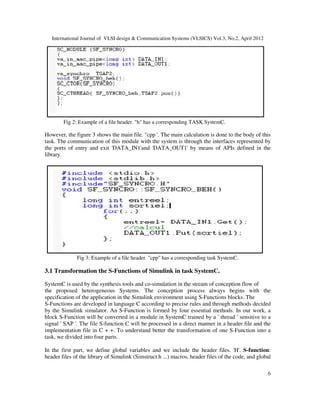International Journal of VLSI design & Communication Systems (VLSICS) Vol.3, No.2, April 2012
6
Fig 2: Example of a file header. "h" has a corresponding TASK SystemC.
However, the figure 3 shows the main file. "cpp '. The main calculation is done to the body of this
task. The communication of this module with the system is through the interfaces represented by
the ports of entry and exit 'DATA_IN1'and 'DATA_OUT1' by means of APIs defined in the
library.
Fig 3: Example of a file header. "cpp" has a corresponding task SystemC.
3.1 Transformation the S-Functions of Simulink in task SystemC.
SystemC is used by the synthesis tools and co-simulation in the stream of conception flow of
the proposed heterogeneous Systems. The conception process always begins with the
specification of the application in the Simulink environment using S-Functions blocks. The
S-Functions are developed in language C according to precise rules and through methods decided
by the Simulink simulator. An S-Function is formed by four essential methods. In our work, a
block S-Function will be converted in a module in SystemC trained by a ' thread ' sensitive to a
signal ' SAP '. The file S-function C will be processed in a direct manner in a header file and the
implementation file in C + +. To understand better the transformation of one S-Function into a
task, we divided into four parts.
In the first part, we define global variables and we include the header files. 'H'. S-function:
header files of the library of Simulink (Simstruct.h ...) macros, header files of the code, and global
 