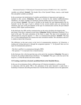 International Journal of VLSI design & Communication Systems (VLSICS) Vol.3, No.2, April 2012
7
variables are defined. SystemC: The header files of the SystemC library, macros, code header
files and global variables are defined.
In the second part, the initialization of variables and definition of input ports and output are
included in this section. S-function: This part is formed by the method mdlInitializeSizes
(SimStruct * S) where variables are initialized, and the number and size of ports of entry and
exit are defined. SystemC: This part is divided on the header file and implementation file for
SystemC. In the first type of port is defined. In the second module ports are declared and
initialized. The type of the port depends on the type of communication used by the port (Shared
memory, FIFO, signal synchronization).
In the third part, the APIs and the communication are the main calculation developed in this
part along a loop that is repeated several times. S-function: Method mdloutput (SimStruct *S) is
used in this part. The main calculation of the block is made. The data to be transmitted are
affected ports by using the operator "=". This is a communication primitive. SystemC: The loop
for (;;) in the implementation file contains the main calculation module. The calculation code in C
is similar to that of the S-function.
The difference in this part occurs at the level of communication primitives. In S-function, a
reading and writing data port is through the assignment operator "=". In SystemC there are two
types of communication primitives:
- The Get () and Put () to communicate through a FIFO.
- The operator "=" to read and write to shared memory.
In the final part, this is the last part that runs at the end of the simulation. S-function: This part is
formed by the method mdlterminate (SimStruct * S). SystemC: This part is after the end of the
loop for (;;) of Part III and the end of the module.
3.2 Creating a task from a SystemC predefined block in the Simulink library.
In the case of an elementary block a different type of S-function included in a software node
(a subsystem with the prefix 'SW_'), the generation of the tasks SystemC is made from a
bookshop of functions describing the behaviour of all the blocks Simulink used in the application.
 