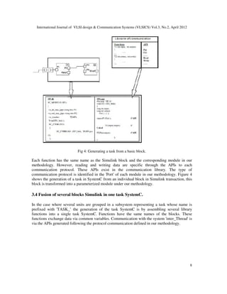 International Journal of VLSI design & Communication Systems (VLSICS) Vol.3, No.2, April 2012
8
Fig 4: Generating a task from a basic block.
Each function has the same name as the Simulink block and the corresponding module in our
methodology. However, reading and writing data are specific through the APIs to each
communication protocol. These APIs exist in the communication library. The type of
communication protocol is identified in the 'Port' of each module in our methodology. Figure 4
shows the generation of a task in SystemC from an individual block in Simulink transaction, this
block is transformed into a parameterized module under our methodology.
3.4 Fusion of several blocks Simulink in one task SystemC.
In the case where several units are grouped in a subsystem representing a task whose name is
prefixed with 'TASK_’ the generation of the task SystemC is by assembling several library
functions into a single task SystemC. Functions have the same names of the blocks. These
functions exchange data via common variables. Communication with the system 'inter_Thread' is
via the APIs generated following the protocol communication defined in our methodology.
 