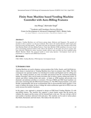 International Journal of VLSI design & Communication Systems (VLSICS) Vol.3, No.2, April 2012
DOI : 10.5121/vlsic.2012.3202 19
Finite State Machine based Vending Machine
Controller with Auto-Billing Features
Ana Monga1
, Balwinder Singh2
1,2
Academic and Consultancy Services-Division,
Centre for Development of Advanced Computing(C-DAC), Mohali, India
er.ana27@gmail.com,balwinder.cdacmohali@gmail.com
ABSTRACT
Nowadays, Vending Machines are well known among Japan, Malaysia and Singapore. The quantity of
machines in these countries is on the top worldwide. This is due to the modern lifestyles which require fast
food processing with high quality. This paper describes the designing of multi select machine using Finite
State Machine Model with Auto-Billing Features. Finite State Machine (FSM) modelling is the most crucial
part in developing proposed model as this reduces the hardware. In this paper the process of four state
(user Selection, Waiting for money insertion, product delivery and servicing) has been modelled using
MEALY Machine Model. The proposed model is tested using Spartan 3 development board and its
performance is compared with CMOS based machine.
KEYWORDS
FSM; VHDL; Vending Machine; FPGA Spartan 3 development board;
1. INTRODUCTION
Vending Machines are used to dispense various products like Coffee, Snacks, and Cold Drink etc.
when money is inserted into it. Vending Machines have been in existence since 1880s. The first
commercial coin operated machine was introduced in London and England used for selling post
cards. The vending machines are more accessible and practical than the convention purchasing
method. Nowadays, these can be found everywhere like at railway stations selling train tickets, in
schools and offices vending drinks and snacks , in banks as ATM machine and provides even
diamonds and platinum jewellers to customers. Previous CMOS and SED based machines are
more time consuming than the FPGA based machines [7]. The FPGA based machine is also more
flexible, programmable and can be re-programmed. But in microcontroller based machine, if one
wants to enhance the design, he has to change the whole architecture again but in FPGA user can
easily increase the number of products.
In this paper a new approach is proposed to design an FSM based Vending Machine [3] with
auto-billing features. The machine also supports a cancel feature means that the person can
withdraw the request and the money will be returned back to the user. The user will get a bill of
total number of products delivered with total price. This machine can be used at various places
like Hotels, Restaurants and food streets. This reduces the time and cost.
 