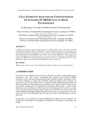 International Journal of VLSI design & Communication Systems (VLSICS) Vol.3, No.2, April 2012
DOI : 10.5121/vlsic.2012.3204 41
CELL STABILITY ANALYSIS OF CONVENTIONAL
6T DYNAMIC 8T SRAM CELL IN 45NM
TECHNOLOGY
K. Dhanumjaya1
, M. Sudha2
, Dr.MN.Giri Prasad3
, Dr.K.Padmaraju4
1
Research Scholar, Jawaharlal Nehru Technological University, Anantapur, AP, INDIA
dhanu.karumanchi@gmail.com
2
PG Student, Jawaharlal Nehru Technological University, Anantapur, AP, INDIA
sudhareddy87@gmail.com
3
Professor, Jawaharlal Nehru Technological University, Anantapur, AP, INDIA
4
Professor, Jawaharlal Nehru Technological University, Kakinada, AP, INDIA
ABSTRACT:-
A SRAM cell must meet requirements for operation in submicron/nano ranges. The scaling of CMOS
technology has significant impact on SRAM cell -- random fluctuation of electrical characteristics and
substantial leakage current. In this paper we present dynamic column based power supply 8T SRAM cell
and comparing the proposed SRAM cell with respect to conventional SRAM 6T in various aspects. To
verify read stability and write ability analysis we use N-curve metric. Simulation results affirmed that
proposed 8T SRAM cell achieved improved read stability, read current, and leakage current in 45nm
Technology comparing with conventional 6T SRAM using cadence virtuoso tool.
Key Words:-
SRAM, Leakage Current, N-curve, Read stability, Write-ability, Cadence, Virtuoso, 45nm Technology.
1. INTRODUCTION
For nearly 40 years CMOS devices have been scaled down in order to achieve higher speed,
performance and lower power consumption. Static Random Access Memory (SRAM)
continues to be one of the most fundamental and vitally important memory technologies today.
As process technology is scaled down, threshold voltage and leakage current variations are
increased [1]. In the conventional 6T cell, it is difficult to find an optimum design because the
both read stability and write margin must be considered. At low supply voltage 6T cell worsen in
read stability. Leakage power is a high priority consideration due to feature scaling in high
performance processor design. In today’s processors, the leakage power of cache was a major
source of power dissipation because cache occupies more than 50% of the chip area [2]. Low
leakage SRAM design leakage SRAM design has been an active area of research over the past
years. Low Power and high-stability have been the main themes of SRAM designs in the last
decade [8].
In this paper, we use dynamic cell supply 8T SRAM cell to address the above problems. We
compare the conventional 6T and proposed 8T SRAM cell with respect to read stability and
leakage.
 