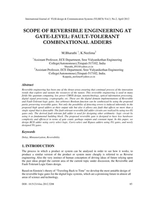 International Journal of VLSI design & Communication Systems (VLSICS) Vol.3, No.2, April 2012
DOI : 10.5121/vlsic.2012.3208 85
SCOPE OF REVERSIBLE ENGINEERING AT
GATE-LEVEL: FAULT-TOLERANT
COMBINATIONAL ADDERS
M.Bharathi 1
, K.Neelima2
1
Assistant Professor, ECE Department, Sree Vidyanikethan Engineering
College(Autonomous),Tirupati-517102, India
bharathi_891l@yahoo.co.in
2
Assistant Professor, ECE Department, Sree Vidyanikethan Engineering
College(Autonomous),Tirupati-517102, India.
Koppala_neelima@yahoo.co.in
Abstract
Reversible engineering has been one of the thrust areas ensuring that continual process of the innovation
trends that explore and sustain the resources of the nature. This reversible engineering is used in many
fields like quantum computing, low power CMOS design, nanotechnology, optical information processing,
digital signal processing, cryptography, etc. These are the digital domain implementations of Reversible
and Fault-Tolerant logic gates. Any arbitrary Boolean function can be synthesized by using the proposed
parity preserving reversible gates. Not only the possibility of detecting errors is induced inherently in the
proposed high speed adders at their output side but also it allows any fault that affects no more than a
single signal that is detectable. The fault tolerant reversible full adder circuits are realized by using two IG
gates only. The derived fault tolerant full adder is used for designing other arithmetic- logic circuit by
using it as fundamental building block. The proposed reversible gate is designed to have less hardware
complexity and efficiecyt in terms of gate count, garbage outputs and constant input. In this paper, we
design BCD adder using carry select logic, Carry-select and Bypass adders using FG gates, and newly
designed TG gates.
Keywords
Delay, Miniaturization, Reversibility
1. INTRODUCTION
The process in which a product or system can be analysed in order to see how it works, to
produce a similar version of the product or system more cheaply is referred to as Reverse
engineering. Also the very instinct of human conception of driving ideas of future relying upon
the past ideas propel the current area of the current topic under discussion, the Reversible and
Fault-Tolerant Logic Gates design.
Based on Einstein’s theory of “Traveling Back to Time” we develop the most amiable design of
the reversible logic gates for the digital logic systems, which are a promising future in almost all
areas of science and technology.
 