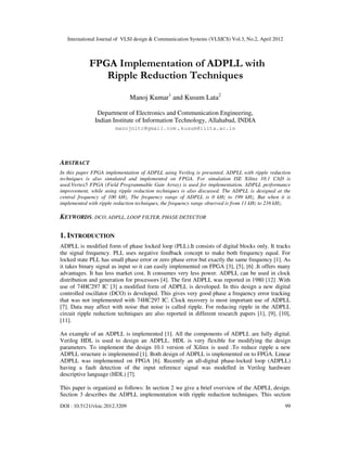 International Journal of VLSI design & Communication Systems (VLSICS) Vol.3, No.2, April 2012
DOI : 10.5121/vlsic.2012.3209 99
FPGA Implementation of ADPLL with
Ripple Reduction Techniques
Manoj Kumar1
and Kusum Lata2
Department of Electronics and Communication Engineering,
Indian Institute of Information Technology, Allahabad, INDIA
manojnitc@gmail.com , kusum@iiita.ac.in
ABSTRACT
In this paper FPGA implementation of ADPLL using Verilog is presented. ADPLL with ripple reduction
techniques is also simulated and implemented on FPGA. For simulation ISE Xilinx 10.1 CAD is
used.Vertex5 FPGA (Field Programmable Gate Array) is used for implementation. ADPLL performance
improvement, while using ripple reduction techniques is also discussed. The ADPLL is designed at the
central frequency of 100 kHz. The frequency range of ADPLL is 0 kHz to 199 kHz. But when it is
implemented with ripple reduction techniques, the frequency range observed is from 11 kHz to 216 kHz.
KEYWORDS: DCO, ADPLL, LOOP FILTER, PHASE DETECTOR
1. INTRODUCTION
ADPLL is modified form of phase locked loop (PLL).It consists of digital blocks only. It tracks
the signal frequency. PLL uses negative feedback concept to make both frequency equal. For
locked state PLL has small phase error or zero phase error but exactly the same frequency [1]. As
it takes binary signal as input so it can easily implemented on FPGA [3], [5], [6] .It offers many
advantages. It has less market cost. It consumes very less power. ADPLL can be used in clock
distribution and generation for processors [4]. The first ADPLL was reported in 1980 [12] .With
use of 74HC297 IC [3] a modified form of ADPLL is developed. In this design a new digital
controlled oscillator (DCO) is developed. This gives very good phase a frequency error tracking
that was not implemented with 74HC297 IC. Clock recovery is most important use of ADPLL
[7]. Data may affect with noise that noise is called ripple. For reducing ripple in the ADPLL
circuit ripple reduction techniques are also reported in different research papers [1], [9], [10],
[11].
An example of an ADPLL is implemented [1]. All the components of ADPLL are fully digital.
Verilog HDL is used to design an ADPLL. HDL is very flexible for modifying the design
parameters. To implement the design 10.1 version of Xilinx is used .To reduce ripple a new
ADPLL structure is implemented [1]. Both design of ADPLL is implemented on to FPGA. Linear
ADPLL was implemented on FPGA [6]. Recently an all-digital phase-locked loop (ADPLL)
having a fault detection of the input reference signal was modelled in Verilog hardware
descriptive language (HDL) [7].
This paper is organized as follows: In section 2 we give a brief overview of the ADPLL design.
Section 3 describes the ADPLL implementation with ripple reduction techniques. This section
 