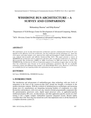 International Journal of VLSI design & Communication Systems (VLSICS) Vol.3, No.2, April 2012
DOI : 10.5121/vlsic.2012.3210 107
WISHBONE BUS ARCHITECTURE – A
SURVEY AND COMPARISON
Mohandeep Sharma1
and Dilip Kumar2
1
Department of VLSI Design, Center for Development of Advanced Computing, Mohali,
India
mdsharma007@gmail.com
2
ACS - Division, Center for Development of Advanced Computing, Mohali, India
dilip.k78@gmail.com
ABSTRACT
The performance of an on-chip interconnection architecture used for communication between IP cores
depends on the efficiency of its bus architecture. Any bus architecture having advantages of faster bus
clock speed, extra data transfer cycle, improved bus width and throughput is highly desirable for a low
cost, reduced time-to-market and efficient System-on-Chip (SoC). This paper presents a survey of
WISHBONE bus architecture and its comparison with three other on-chip bus architectures viz. Advanced
Microcontroller Bus Architecture (AMBA) by ARM, CoreConnect by IBM and Avalon by Altera. The
WISHBONE Bus Architecture by Silicore Corporation appears to be gaining an upper edge over the other
three bus architecture types because of its special performance parameters like the use of flexible
arbitration scheme and additional data transfer cycle (Read-Modify-Write cycle). Moreover, its IP Cores
are available free for use requiring neither any registration nor any agreement or license.
KEYWORDS
SoC buses, WISHBONE Bus, WISHBONE Interface
1. INTRODUCTION
The introduction and advancement of multimillion-gate chips technology with new levels of
integration in the form of the system-on-chip (SoC) design has brought a revolution in the
modern electronics industry. With the evolution of shrinking process technologies and increasing
design sizes [1], manufacturers are integrating increasing numbers of components on a chip.
Researchers and producers, with every new day, intend to include programmable components like
the general-purpose processors cores, digital signal processor cores, or application-specific
intellectual property (IP) cores, on-chip memory, and other application-specific circuits on a SoC
turning it into a highly complex multimillion transistor integrated circuits. Bernini rightly
concludes that a SoC these days has turned into an IC that implements most or all the functions of
a complete electronic system [2].
 