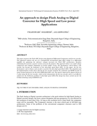 International Journal of VLSI design & Communication Systems (VLSICS) Vol.3, No.2, April 2012
DOI : 10.5121/vlsic.2012.3211 125
An approach to design Flash Analog to Digital
Converter for High Speed and Low power
Applications
P.RAJESWARI1
. R.RAMESH2
., A.R.ASHWATHA3
.
1
PhD scholar, Telecommunication Engg Dept, Dayanada Sagar College of Engineering,
Bangalore, India.
prajeswarisugans@gmail.com
2
Professor, E&C Dept, Saveetha engineering college, Chennai, India.
3
Professor & Head, TCE Dept, Dayanada Sagar College of Engineering, Bangalore,
India.
ABSTRACT
This paper proposes the Flash ADC design using Quantized Differential Comparator and fat tree encoder.
This approach explores the use of a systematically incorporated input offset voltage in a differential
amplifier for quantizing the reference voltages necessary for Flash ADC architectures, therefore
eliminating the need for a passive resistor array for the purpose. This approach allows very small voltage
comparison and complete elimination of resistor ladder circuit. The thermometer code-to-binary code
encoder has become the bottleneck of the ultra-high speed flash ADCs. In this paper, the fat tree
thermometer code to-binary code encoder is used for the ultra high speed flash ADCs. The simulation and
the implementation results shows that the fat tree encoder performs the commonly used ROM encoder in
terms of speed and power for the 6 bit CMOS flash ADC case. The speed is improved by almost a factor of
2 when using the fat tree encoder, which in fact demonstrates the fat tree encoder and it is an effective
solution for the bottleneck problem in ultra-high speed ADCs.The design has been carried out for the
0.18um technology using CADENCE tool.
KEYWORDS
TIQ, FAT TREE TC-BC ENCODER, CMOS, ANALOG TO DIGITAL CONVERTER.
1. INTRODUCTION
The flash Analog to Digital converter architecture is the good solution for high Speed Analog to
Digital converter designs, but from a power dissipation and area perspective it is not efficient for
the resolution of more than 8 bits. As long as the resolution level is kept Small, the comparator
count will be reasonable. The Comparator structure is the most critical part in full-flash type
architectures. Some of the problems of the conventional comparator structures used in A/D
designs are [1]:
1. Large transistor area for higher accuracy
2. DC bias requirement
 