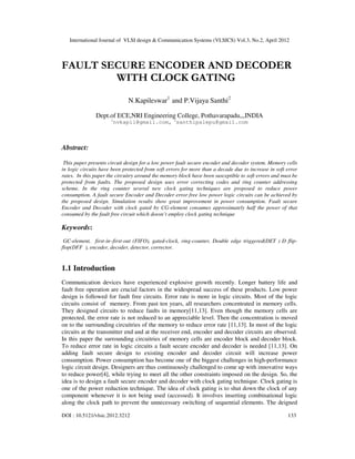 International Journal of VLSI design & Communication Systems (VLSICS) Vol.3, No.2, April 2012
DOI : 10.5121/vlsic.2012.3212 133
FAULT SECURE ENCODER AND DECODER
WITH CLOCK GATING
N.Kapileswar1
and P.Vijaya Santhi2
Dept.of ECE,NRI Engineering College, Pothavarapadu,,,INDIA
1
nvkapil@gmail.com, 2
santhipalepu@gmail.com
Abstract:
This paper presents circuit design for a low power fault secure encoder and decoder system. Memory cells
in logic circuits have been protected from soft errors for more than a decade due to increase in soft error
rates. In this paper the circuitry around the memory block have been susceptible to soft errors and must be
protected from faults. The proposed design uses error correcting codes and ring counter addressing
scheme. In the ring counter several new clock gating techniques are proposed to reduce power
consumption. A fault secure Encoder and Decoder error free low power logic circuits can be achieved by
the proposed design. Simulation results show great improvement in power consumption. Fault secure
Encoder and Decoder with clock gated by CG-element consumes approximately half the power of that
consumed by the fault free circuit which doesn’t employ clock gating technique
Keywords:
GC-element, first-in–first-out (FIFO), gated-clock, ring-counter, Double edge triggered(DET ) D flip-
flop(DFF ), encoder, decoder, detector, corrector.
1.1 Introduction
Communication devices have experienced explosive growth recently. Longer battery life and
fault free operation are crucial factors in the widespread success of these products. Low power
design is followed for fault free circuits. Error rate is more in logic circuits. Most of the logic
circuits consist of memory. From past ten years, all researchers concentrated in memory cells.
They designed circuits to reduce faults in memory[11,13]. Even though the memory cells are
protected, the error rate is not reduced to an appreciable level. Then the concentration is moved
on to the surrounding circuitries of the memory to reduce error rate [11,13]. In most of the logic
circuits at the transmitter end and at the receiver end, encoder and decoder circuits are observed.
In this paper the surrounding circuitries of memory cells are encoder block and decoder block.
To reduce error rate in logic circuits a fault secure encoder and decoder is needed [11,13]. On
adding fault secure design to existing encoder and decoder circuit will increase power
consumption. Power consumption has become one of the biggest challenges in high-performance
logic circuit design. Designers are thus continuously challenged to come up with innovative ways
to reduce power[4], while trying to meet all the other constraints imposed on the design. So, the
idea is to design a fault secure encoder and decoder with clock gating technique. Clock gating is
one of the power reduction technique. The idea of clock gating is to shut down the clock of any
component whenever it is not being used (accessed). It involves inserting combinational logic
along the clock path to prevent the unnecessary switching of sequential elements. The deigned
 