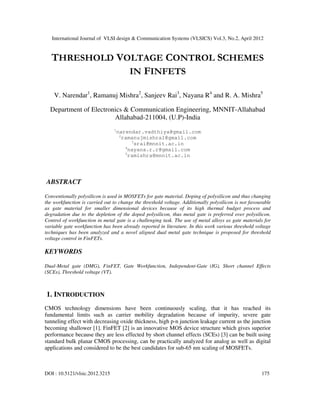 International Journal of VLSI design & Communication Systems (VLSICS) Vol.3, No.2, April 2012
DOI : 10.5121/vlsic.2012.3215 175
THRESHOLD VOLTAGE CONTROL SCHEMES
IN FINFETS
V. Narendar1
, Ramanuj Mishra2
, Sanjeev Rai3
, Nayana R4
and R. A. Mishra5
Department of Electronics & Communication Engineering, MNNIT-Allahabad
Allahabad-211004, (U.P)-India
1
narendar.vadthiya@gmail.com
2
ramanujmishra1@gmail.com
3
srai@mnnit.ac.in
4
nayana.r.r@gmail.com
5
ramishra@mnnit.ac.in
ABSTRACT
Conventionally polysilicon is used in MOSFETs for gate material. Doping of polysilicon and thus changing
the workfunction is carried out to change the threshold voltage. Additionally polysilicon is not favourable
as gate material for smaller dimensional devices because of its high thermal budget process and
degradation due to the depletion of the doped polysilicon, thus metal gate is preferred over polysilicon.
Control of workfunction in metal gate is a challenging task. The use of metal alloys as gate materials for
variable gate workfunction has been already reported in literature. In this work various threshold voltage
techniques has been analyzed and a novel aligned dual metal gate technique is proposed for threshold
voltage control in FinFETs.
KEYWORDS
Dual-Metal gate (DMG), FinFET, Gate Workfunction, Independent-Gate (IG), Short channel Effects
(SCEs), Threshold voltage (VT).
1. INTRODUCTION
CMOS technology dimensions have been continuously scaling, that it has reached its
fundamental limits such as carrier mobility degradation because of impurity, severe gate
tunneling effect with decreasing oxide thickness, high p-n junction leakage current as the junction
becoming shallower [1]. FinFET [2] is an innovative MOS device structure which gives superior
performance because they are less effected by short channel effects (SCEs) [3] can be built using
standard bulk planar CMOS processing, can be practically analyzed for analog as well as digital
applications and considered to be the best candidates for sub-65 nm scaling of MOSFETs.
 