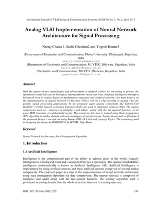 International Journal of VLSI design & Communication Systems (VLSICS) Vol.3, No.2, April 2012
DOI : 10.5121/vlsic.2012.3220 243
Analog VLSI Implementation of Neural Network
Architecture for Signal Processing
Neeraj Chasta 1, Sarita Chouhan2 and Yogesh Kumar3
1Department of Electronics and Communication, Mewar University, Chittorgarh, Rajasthan,
India
neeraj.chasta@gmail.com
2Department of Electronics and Communication, MLVTEC, Bhilwara, Rajasthan, India
sarita.mlvtec@yahoo.co.in
3Electronics and Communication, MLVTEC Bhilwara, Rajasthan, India
yogeshkumar989@ymail.com
Abstract
With the advent of new technologies and advancement in medical science we are trying to process the
information artificially as our biological system performs inside our body. Artificial intelligence through a
biological word is realized based on mathematical equations and artificial neurons. Our main focus is on
the implementation of Neural Network Architecture (NNA) with on a chip learning in analog VLSI for
generic signal processing applications. In the proposed paper analog components like Gilbert Cell
Multiplier (GCM), Neuron activation Function (NAF) are used to implement artificial NNA. The analog
components used are comprises of multipliers and adders’ along with the tan-sigmoid function circuit
using MOS transistor in subthreshold region. This neural architecture is trained using Back propagation
(BP) algorithm in analog domain with new techniques of weight storage. Layout design and verification of
the proposed design is carried out using Tanner EDA 14.1 tool and synopsys Tspice. The technology used
in designing the layouts is MOSIS/HP 0.5u SCN3M, Tight Metal.
Keyword
Neural Network Architecture, Back Propagation Algorithm.
1. Introduction
1.1 Artificial Intelligence
Intelligence is the computational part of the ability to achieve goals in the world. Actually
intelligence is a biological word and is acquired from past experiences. The science which defines
intelligence mathematically is known as Artificial Intelligence (AI). Artificial Intelligence is
implemented by using artificial neurons and these artificial neurons comprised of several analog
components. The proposed paper is a step in the implementation of neural network architecture
using back propagation algorithm for data compression. The neuron selected is comprises of
multiplier and adder along with the tan-sigmoid function. The training algorithm used is
performed in analog domain thus the whole neural architecture is a analog structure.
 