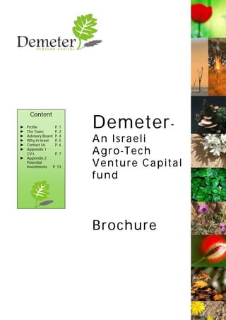 Demeter-
An Israeli
Agro-Tech
Venture Capital
fund
Brochure
Content
► Profile P. 1
► The Team P. 3
► Advisory Board P. 4
► Why in Israel P. 5
► Contact Us P. 6
► Appendix 1
CV’s P. 7
► Appendix 2
Potential
Investments P. 13
 