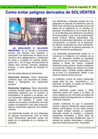 Charla de seguridad N° 005
5 minutos
Como evitar peligros derivados de SOLVENTES

Tema para charla de seguridad de

UN DISOLVENTE O SOLVENTE
INDUSTRIAL es un líquido o compuesto
químico que disuelve otra sustancia o
compuesto. Los disolventes se utilizan en la
industria como adelgazadores y disolventes
de grasa y suciedad en general (aceite,
grasa, etc.). En el hogar, los disolventes se
utilizan para remover manchas, adelgazar
pinturas, y como agentes de limpieza en
general.
Hay dos clases básicas de disolventes:
Disolventes Acuosos. Estos disolventes
contienen agua. Las soluciones de ácidos,
álcalis y detergentes son disolventes
acuosos.
Disolventes Orgánicos. Estos disolventes
contienen siempre carbón. Algunos de estos
disolventes orgánicos son: la acetona, el
tricloroetileno, la gasolina y el tolueno, etc.
Los disolventes orgánicos generalmente se
evaporan con facilidad; y cuanto más
caliente se encuentre un disolvente, con más
rapidez se evaporará y más vapor producirá.
Algunos disolventes orgánicos son también
acuosos.
Los disolventes pueden ser muy peligrosos
en algunas circunstancias, pero es difícil
hacer afirmaciones generales acerca del
efecto de un disolvente en un individuo en
particular.

Los disolventes o solventes pueden ser muy
peligrosos en algunas circunstancias, pero es
difícil hacer afirmaciones generales acerca del
efecto de un disolvente en un individuo en
particular. El problema no es el efecto de por
sí, es la dificultad para determinar qué efectos
son perjudiciales y qué nivel de concentración
puede producir efectos perjudiciales. Hay
cientos de disolventes diferentes; y el nivel de
concentración, la duración de la exposición,
los efectos combinados con otros disolventes,
y la edad y salud de la persona expuesta, es
también de enorme consideración.
Los disolventes generalmente entran en el
cuerpo por la inhalación o el contacto con la
piel. Un disolvente inhalado es absorbido
rápidamente por la corriente sanguínea y se
esparce a través del cuerpo. Cualquier
disolvente puede producir mareos, pérdida de
la conciencia y dolores de cabeza si se inhala
suficiente vapor. También pueden deteriorarse el juicio y la coordinación, debido a que
afecta el sistema central nervioso.
La inhalación crónica de ciertos disolventes
puede dañar las vías respiratorias y los
pulmones, el hígado, la sangre, los riñones e
incluso el sistema digestivo.
Cada disolvente puede atacar y dañar
diferentes partes del cuerpo y la salud, tal
como ustedes se han informado al analizar las
Hojas de Datos de Seguridad de un solvente o
disolvente industrial.
Existen evidencias de que la exposición
crónica a algunos disolventes puede producir
efectos cancerígenos. Es por estas razones
que deben emplear siempre un respirador
adecuado cuando se manejan y manipulan
disolventes industriales y tomar todas las
medidas de seguridad establecidas para el
manejo de líquidos inflamables o combustibles entre estos los solventes industriales.
Continúa en la página siguiente

 