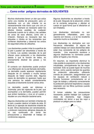 Tema para charla de seguridad de

5 minutos

Charla de seguridad N° 005

… Como evitar peligros derivados de SOLVENTES
Muchos disolventes tienen un olor que actúa
como una medida de precaución; pero un
disolvente con un olor irritante no es
necesariamente más tóxico que uno con un
olor suave. Siempre es necesario saber los
efectos tóxicos posibles de cualquier
disolvente cuando se lo utiliza y las señales
de aviso de esos efectos, como olor e
irritación. Siempre es necesario leer las
etiquetas o rótulos en los recipientes que
contienen disolventes y observar los avisos
de seguridad antes de utilizarlos.
Los disolventes pueden irritar la superficie de
la piel o pueden ser absorbidos a través de
la misma. Los aceites naturales de la piel
ofrecen poca protección a los disolventes
debido a que la función de éstos, es
precisamente disolver las grasas y los
aceites.
El contacto con disolventes puede producir
una inflamación de la piel llamada dermatitis.
La dermatitis puede aparecer rápidamente
después de un contacto o mucho tiempo
después de haber ocurrido éste. Algunos
casos de dermatitis no aparecen hasta que
una persona ha estado constantemente
expuesta al disolvente durante varios años.
La dermatitis puede ser dolorosa e
incómoda; pero las rajaduras de la piel, que
acompañan a la dermatitis, pueden permitir
que entren bacterias y virus en el cuerpo y
resulten en una infección bacterial seria.
Algunos disolventes son también irritantes de
la piel y pueden destruir el tejido de ésta. El
fenol es un ejemplo de disolvente irritante de
la piel. Otros disolventes son sensitizadores,
y producen reacciones alérgicas después de
su uso continuado sin tomar las
precauciones y desarrollar el trabajo en
condiciones seguras.

Algunos disolventes se absorben a través
de la piel. Después de la absorción, entran
en la corriente sanguínea y afectan al
cuerpo en igual forma que lo afectarían al
ser inhalados.
Los disolventes clorinados no son
generalmente inflamables, pero sus
vapores son tóxicos, y si se los recalienta
aumenta mucho su toxicidad.
Los disolventes no clorinados son con
frecuencia inflamables. Si alguno de
ustedes trabaja con estos disolventes debe
estar muy consciente de los peligros de
incendio.
Una exposición excesiva a
algunos disolventes no clorinados puede
dañar el hígado y los riñones.
En resumen, es importante disminuir lo
más posible la exposición a los disolventes
industriales, principalmente los de mayor
toxicidad. Esto se puede lograr de muchas
formas, como usando siempre los guantes
de protección adecuados, utilizando
cremas de protección, asegurándose que
los equipos de ventilación natural o
forzada funcionan correctamente en el
lugar de trabajo y utilizando correctamente
la protección personal respiratoria o equipo
respirador con los filtros químicos cuando
sea necesario.
Si toman ustedes las precauciones
necesarias, podrán trabajar con cualquier
clase de disolvente, bajo riesgos
controlados sin temor a que les vaya a
producir un peligro para su salud.

 