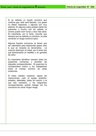 Tema para charla de seguridad de

5 minutos

Si se calienta un líquido corrosivo que
contiene gas, éste será liberado. Los gases
no deben respirarse, y algunos son muy
dañinos. En algunos casos pueden dañar los
pulmones, y mucho, aún sin saberlo, la
víctima puede morir horas o días más tarde.
Es importante, por lo tanto, recordar que
siempre que se calienta un corrosivo, se está
corriendo un riesgo contra la salud.
Algunos líquidos corrosivos no tienen que
ser calentados para desprender gases; todo
lo que se necesita es derramarlos. La
mayoría destruyen el metal, por lo tanto hay
que almacenarlos en botellas o en garrafas
de vidrio.
Es importante identificar siempre todas las
sustancias corrosivas y ponerles las
etiquetas correspondientes. Al supervisor le
corresponderá instruir a los trabajadores
sobre el manejo correcto de estas
sustancias.
Si todos ustedes cooperan, siguen las
instrucciones, usan el equipo protector:
anteojos, delantales, botas de caucho, o el
que sea necesario, y los resguardos
correspondientes, podrán trabajar con los
corrosivos sin correr ningún riesgo.

Charla de seguridad N° 006

 