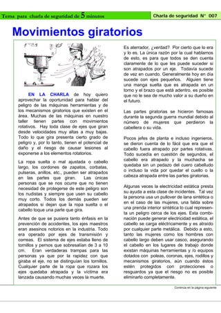 Tema para charla de seguridad de

5 minutos

Charla de seguridad N° 007

Movimientos giratorios

EN LA CHARLA de hoy quiero
aprovechar la oportunidad para hablar del
peligro de las máquinas herramientas y de
los mecanismos giratorios que existen en el
área. Muchas de las máquinas en nuestro
taller tienen partes con movimientos
rotativos. Hay toda clase de ejes que giran
desde velocidades muy altas a muy bajas.
Todo lo que gira presenta cierto grado de
peligro y, por lo tanto, tienen el potencial de
daño y el riesgo de causar lesiones al
exponerse a los elementos rotatorios.
La ropa suelta o mal ajustada o cabello
largo, los cordones de zapatos, corbatas,
pulseras, anillos, etc., pueden ser atrapados
en las partes que giran.
Las únicas
personas que se nos ocurre que no tienen
necesidad de protegerse de este peligro son
los nudistas y siempre que usen su cabello
muy corto. Todos los demás pueden ser
atrapados si dejan que la ropa suelta o el
cabello toque una parte que gira.
Antes de que se pusiera tanto énfasis en la
prevención de accidentes, los ejes maestros
eran asesinos notorios en la industria. Todo
era operado por ejes de transmisión y
correas. El sistema de ejes estaba lleno de
tornillos y pernos que sobresalían de 3 a 10
cm.
Eran verdaderas trampas para las
personas ya que por la rapidez con que
giraba el eje, no se distinguían los tornillos.
Cualquier parte de la ropa que rozara los
ejes quedaba atrapada y la víctima era
lanzada causando muchas veces la muerte.

Es aterrador, ¿verdad? Por cierto que lo era
y lo es. La única razón por la cual hablamos
de esto, es para que todos se den cuenta
claramente de lo que les puede suceder si
son atrapados por un eje. Todavía sucede
de vez en cuando. Generalmente hoy en día
sucede con ejes pequeños. Alguien tiene
una manga suelta que es atrapada en un
torno y el brazo que está adentro, es posible
que no le sea de mucho valor a su dueño en
el futuro.
Las partes giratorias se hicieron famosas
durante la segunda guerra mundial debido al
número de mujeres que perdieron la
cabellera o su vida.
Pocos jefes de planta e incluso ingenieros,
se dieron cuenta de lo fácil que era que el
cabello fuera atrapado por partes rotativas.
Todo sucedía en cuestión de segundos, el
cabello era atrapado y la muchacha se
quedaba sin un pedazo del cuero cabelludo
o incluso la vida por quedar el cuello o la
cabeza atrapada entre las partes giratorias.
Algunas veces la electricidad estática presta
su ayuda a esta clase de incidentes. Tal vez
la persona usa un pullover de lana sintética o
en el caso de las mujeres, una falda sobre
una prenda interior sintética lo cual representa un peligro cerca de los ejes. Esta combinación puede generar electricidad estática, el
cabello se carga eléctricamente y es atraído
por cualquier parte metálica. Debido a esto,
tanto las mujeres como los hombres con
cabello largo deben usar casco, asegurando
el cabello en los lugares de trabajo donde
existan máquinas herramientas y /o equipos
dotados con poleas, coronas, ejes, rodillos y
mecanismos giratorios, aún cuando éstos
estén protegidos con protecciones o
resguardos ya que el riesgo no es posible
eliminarlo completamente.
Continúa en la página siguiente

 