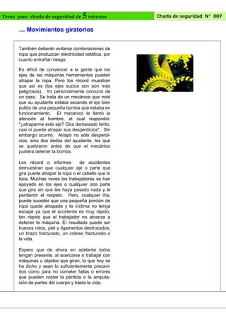 Tema para charla de seguridad de

5 minutos

… Movimientos giratorios
También deberán evitarse combinaciones de
ropa que produzcan electricidad estática, por
cuanto entrañan riesgo.
Es difícil de convencer a la gente que los
ejes de las máquinas herramientas pueden
atrapar la ropa. Pero los récord muestran
que así es (los ejes sucios son aún más
peligrosos). Yo personalmente conozco de
un caso. Se trata de un mecánico que notó
que su ayudante estaba secando el eje bien
pulido de una pequeña bomba que estaba en
funcionamiento. El mecánico le llamó la
atención al hombre, el cual respondió:
"¿atraparme este eje? Gira demasiado lento,
casi ni puede atrapar sus desperdicios". Sin
embargo ocurrió. Atrapó no sólo desperdicios, sino dos dedos del ayudante, los que
se quebraron antes de que el mecánico
pudiera detener la bomba.
Los récord o informes
de accidentes
demuestran que cualquier eje o parte que
gira puede atrapar la ropa o el cabello que lo
toca. Muchas veces los trabajadores se han
apoyado en los ejes o cualquier otra parte
que gira sin que les haya pasado nada y le
perdieron el respeto. Pero, cualquier día,
puede suceder que una pequeña porción de
ropa quede atrapada y la víctima no tenga
escape ya que el accidente es muy rápido,
tan rápido que el trabajador no alcanza a
detener la máquina. EI resultado puede ser
huesos rotos, piel y ligamentos destrozados,
un brazo fracturado, un cráneo fracturado o
la vida.
Espero que de ahora en adelante todos
tengan presente, al acercarse o trabajar con
máquinas u objetos que giran, lo que hoy se
ha dicho y sean lo suficientemente precavidos como para no cometer fallas o errores
que pueden costar la pérdida o la amputación de partes del cuerpo y hasta la vida.

Charla de seguridad N° 007

 