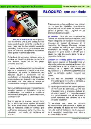 Tema para charla de seguridad de

5 minutos

Charla de seguridad N° 008

BLOQUEO con candado

Si pensamos en los accidentes que ocurren
por no usar los candados correctamente,
parece ser que su uso no es tan simple como
parece a primera vista. Algunos de los
errores más comunes son:

MUCHAS PERSONAS no se preocupan de comprar una buena cerradura o un
buen candado para cerrar la puerta de su
casa, hasta que les han robado. Aparentemente hay una tendencia generalmente a no
tomar las medidas de seguridad necesarias,
hasta que es ya demasiado tarde.
En la charla de hoy quiero hablarles sobre el
tema de las cerraduras y de los candados, al
cual muchas veces no se les presta
suficiente atención.
El uso de candados para la inmovilización de
equipos y maquinaria industrial es de suma
importancia. Al trabar o inmovilizar una
máquina, equipo o instalación con un
candado con un dispositivo de bloqueo, éste
se convierte en un dispositivo de protección
impidiendo que otra persona ponga en
funcionamiento el equipo accidentalmente.
Son muchos los accidentes innecesarios que
suceden, cuando un trabajador pone en
funcionamiento una máquina en la que se
encuentra un trabajador o varios efectuando
una reparación.
Cuando esto se ha ocurrido, he oído decir,
“yo no sabía que había alguien trabajando
ahí”. Para evitar estos accidentes lamentables, es necesario establecer normas y procedimientos adecuados para inmovilizar las
máquinas,
por medio de candados de
bloqueo.

No usarlos. Es el fallo más común que se
comete. Se abre el interruptor eléctrico, pero
ningún integrante del equipo de reparación se
preocupa en colocar el candado en el
dispositivo de bloqueo. Recuerde siempre
que aunque se coloque una Tarjeta de
Advertencia de Peligro, No Energizar, el
etiquetado es para avisar y advertir que el
equipo ha sido bloqueado, pero no es un
dispositivo de bloqueo.
Colocar un candado sobre otro candado.
Esto sucede cuando un trabajador abre un
interruptor, coloca su candado y después otro
trabajador viene y coloca su propio candado
alrededor de la argolla del primero por
equivocación. Si el primer trabajador resuelve
quitar su candado, pueden suceder dos
cosas:
1)

que trate de encontrar al segundo
trabajador para devolverle su candado, y
así le daría otra oportunidad; ó

2)

Que deje el candado en un sitio próximo,
al interruptor. En este caso, ¿podrá otro
trabajador verlo si empieza a trabajar en
el mismo equipo? o ... quién lo encuentre, ¿comprenderá que el trabajador a
quien pertenece ese candado se le ha
olvidado colocarlo?

El trabajador que pasa su candado
equivocadamente por dentro de la argolla del
primer candado ha dejado de tener control.
Por este error el trabajador ha de depender
de la seguridad prevención, buen juicio y
acciones de los demás.
Continúa en la página siguiente

 